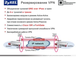 Copyright©2015 ZyXEL Communications Corporation. All rights reserved.
 Объединение туннелей GRE over IPsec в транк
 До 4-х туннелей в транке
 Балансировка нагрузки в режиме Active-Active
 Аварийное переключение на резервный туннель
при отказе основного (режим Active-Passive)
 Совместимость с Cisco ISR и FortiGate
 Увеличение суммарной пропускной способности VPN
 Бесперебойная работа VPN
Резервирование VPN
IP network
Туннель GRE 1
ZyWALL ZyWALL
Транк
GRE
Транк
GRE
Туннель IPsec 1
Туннель IPsec 2
Туннель GRE 2
WAN1
WAN2
WAN1
WAN2
 