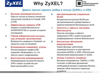 Copyright©2015 ZyXEL Communications Corporation. All rights reserved.
Why ZyXEL?
1. Высокая производительность
Одни из лучших в отрасли показатели
пропускной способности Firewall, VPN
и UTM
2. Эффективные сервисы UTM
Сервисы сетевой безопасности
AV/IDP/AP/CF/AS от лучших в отрасли
поставщиков
3. Гибкий избирательный контроль
над сетевыми приложениями
Возможность разрешить Facebook, но
запретить игры на Facebook
4. Блокирование невидимой угрозы
Инспектирование трафика SSL
позволяет обнаруживать то, что
обычно скрыто шифрованием.
5. Всестороннее резервирование
Резервирование каналов Интернета,
VPN и самого устройства для
безотказной работы сети
6. Централизованное управление
WLAN
Встроенный контроллер WLAN для
централизованного развертывания и
администрирования беспроводных сетей
7. Простота и гибкость настройки
безопасности
Простая настройка и гибкость
применения UTM с новой концепцией
унифицированных политик безопасности
8. Бесплатные обновления
микропрограмм
Новые функции, увеличение
производительности и всесторонние
улучшения ZyWALL и USG с бесплатным
обновлением микропрограмм от ZyXEL
9. Низкая стоимость владения
Высокоинтегрированные ZyWALL и USG
сочетают в себе весь функционал
необходимый малому и среднему бизнесу
заменяя собой несколько отдельных
устройств
Девять причин сделать выбор в пользу ZyWALL и USG
 