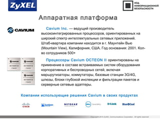 Copyright©2015 ZyXEL Communications Corporation. All rights reserved.
Аппаратная платформа
Cavium Inc. — ведущий производитель
высокоинтегрированных процессоров, ориентированных на
широкий спектр интеллектуальных сетевых приложений.
Штаб-квартира компании находится в г. Маунтейн Вью
(Mountain View), Калифорния, США. Год основания: 2001. Кол-
во сотрудников 500+
Процессоры Cavium OCTEON II ориентированы на
применение в составе встраиваемых систем оборудования
корпоративных и беспроводных сетей, включая
маршрутизаторы, коммутаторы, базовые станции 3G/4G,
шлюзы, блоки глубокой инспекции и фильтрации пакетов и
серверные сетевые адаптеры.
Компании использующие решения Cavium в своих продуктах
 