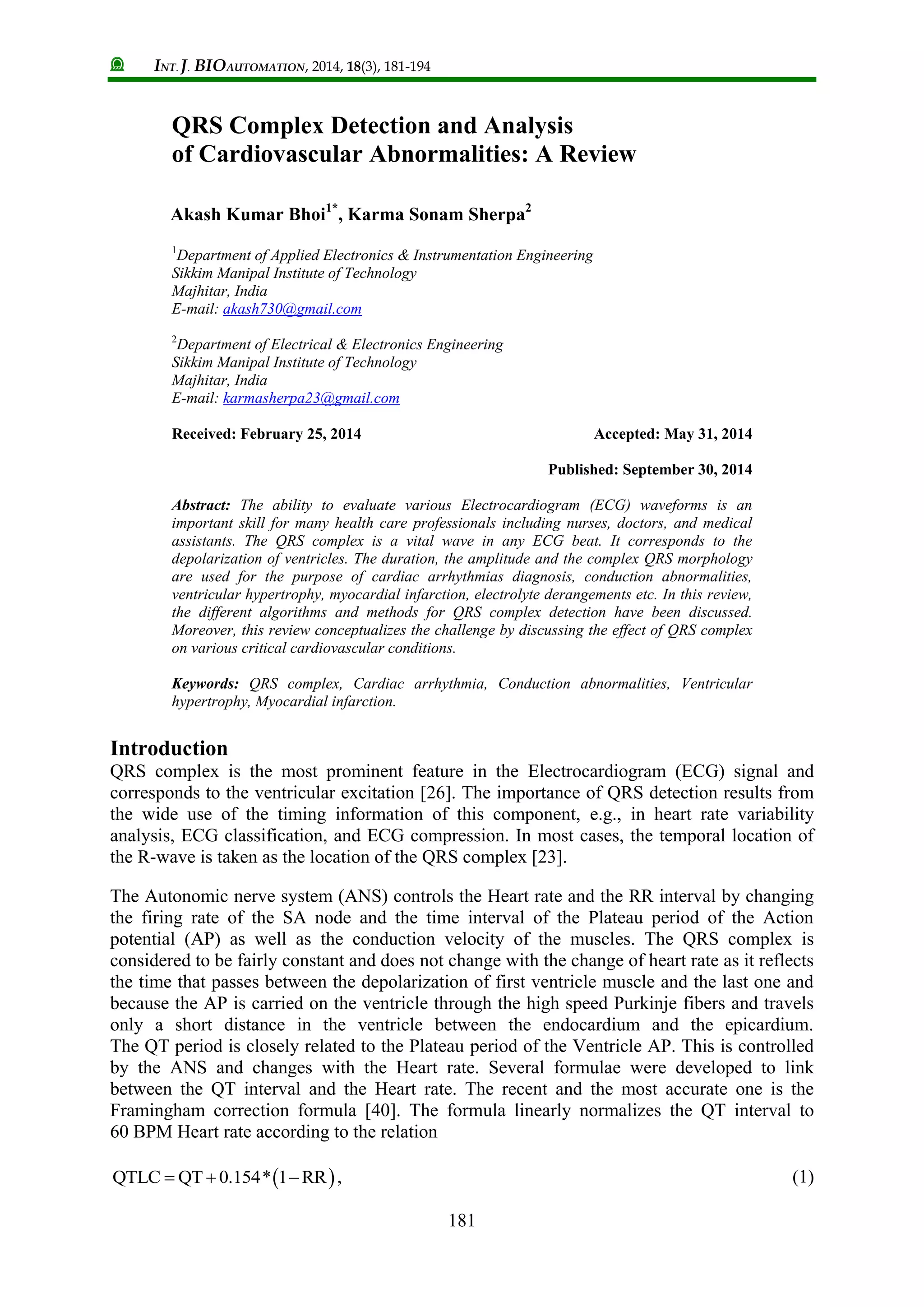 INT. J. BIOAUTOMATION, 2014, 18(3), 181-194
181
QRS Complex Detection and Analysis
of Cardiovascular Abnormalities: A Review
Akash Kumar Bhoi1*
, Karma Sonam Sherpa2
1
Department of Applied Electronics & Instrumentation Engineering
Sikkim Manipal Institute of Technology
Majhitar, India
E-mail: akash730@gmail.com
2
Department of Electrical & Electronics Engineering
Sikkim Manipal Institute of Technology
Majhitar, India
E-mail: karmasherpa23@gmail.com
Received: February 25, 2014 Accepted: May 31, 2014
Published: September 30, 2014
Abstract: The ability to evaluate various Electrocardiogram (ECG) waveforms is an
important skill for many health care professionals including nurses, doctors, and medical
assistants. The QRS complex is a vital wave in any ECG beat. It corresponds to the
depolarization of ventricles. The duration, the amplitude and the complex QRS morphology
are used for the purpose of cardiac arrhythmias diagnosis, conduction abnormalities,
ventricular hypertrophy, myocardial infarction, electrolyte derangements etc. In this review,
the different algorithms and methods for QRS complex detection have been discussed.
Moreover, this review conceptualizes the challenge by discussing the effect of QRS complex
on various critical cardiovascular conditions.
Keywords: QRS complex, Cardiac arrhythmia, Conduction abnormalities, Ventricular
hypertrophy, Myocardial infarction.
Introduction
QRS complex is the most prominent feature in the Electrocardiogram (ECG) signal and
corresponds to the ventricular excitation [26]. The importance of QRS detection results from
the wide use of the timing information of this component, e.g., in heart rate variability
analysis, ECG classification, and ECG compression. In most cases, the temporal location of
the R-wave is taken as the location of the QRS complex [23].
The Autonomic nerve system (ANS) controls the Heart rate and the RR interval by changing
the firing rate of the SA node and the time interval of the Plateau period of the Action
potential (AP) as well as the conduction velocity of the muscles. The QRS complex is
considered to be fairly constant and does not change with the change of heart rate as it reflects
the time that passes between the depolarization of first ventricle muscle and the last one and
because the AP is carried on the ventricle through the high speed Purkinje fibers and travels
only a short distance in the ventricle between the endocardium and the epicardium.
The QT period is closely related to the Plateau period of the Ventricle AP. This is controlled
by the ANS and changes with the Heart rate. Several formulae were developed to link
between the QT interval and the Heart rate. The recent and the most accurate one is the
Framingham correction formula [40]. The formula linearly normalizes the QT interval to
60 BPM Heart rate according to the relation
 QTLC QT 0.154* 1 RR   , (1)
 
