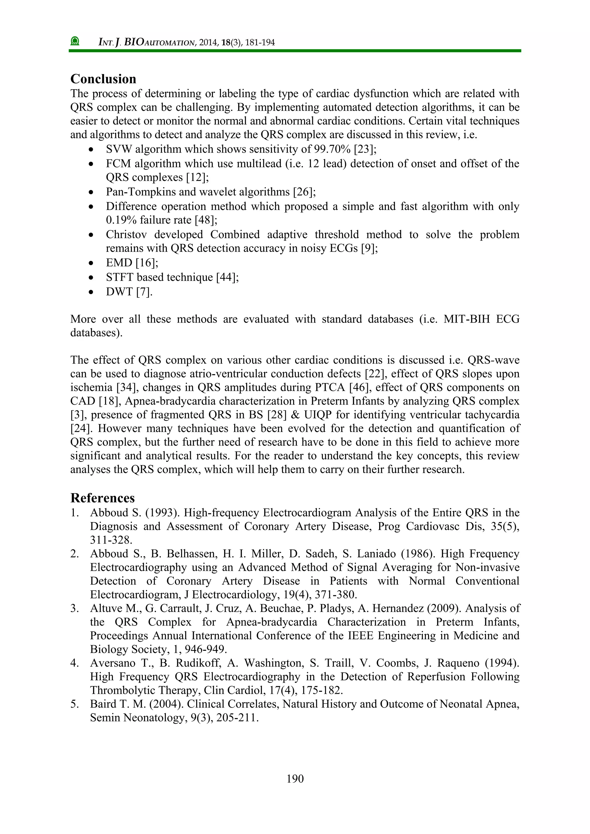 INT. J. BIOAUTOMATION, 2014, 18(3), 181-194
190
Conclusion
The process of determining or labeling the type of cardiac dysfunction which are related with
QRS complex can be challenging. By implementing automated detection algorithms, it can be
easier to detect or monitor the normal and abnormal cardiac conditions. Certain vital techniques
and algorithms to detect and analyze the QRS complex are discussed in this review, i.e.
 SVW algorithm which shows sensitivity of 99.70% [23];
 FCM algorithm which use multilead (i.e. 12 lead) detection of onset and offset of the
QRS complexes [12];
 Pan-Tompkins and wavelet algorithms [26];
 Difference operation method which proposed a simple and fast algorithm with only
0.19% failure rate [48];
 Christov developed Combined adaptive threshold method to solve the problem
remains with QRS detection accuracy in noisy ECGs [9];
 EMD [16];
 STFT based technique [44];
 DWT [7].
More over all these methods are evaluated with standard databases (i.e. MIT-BIH ECG
databases).
The effect of QRS complex on various other cardiac conditions is discussed i.e. QRS-wave
can be used to diagnose atrio-ventricular conduction defects [22], effect of QRS slopes upon
ischemia [34], changes in QRS amplitudes during PTCA [46], effect of QRS components on
CAD [18], Apnea-bradycardia characterization in Preterm Infants by analyzing QRS complex
[3], presence of fragmented QRS in BS [28] & UIQP for identifying ventricular tachycardia
[24]. However many techniques have been evolved for the detection and quantification of
QRS complex, but the further need of research have to be done in this field to achieve more
significant and analytical results. For the reader to understand the key concepts, this review
analyses the QRS complex, which will help them to carry on their further research.
References
1. Abboud S. (1993). High-frequency Electrocardiogram Analysis of the Entire QRS in the
Diagnosis and Assessment of Coronary Artery Disease, Prog Cardiovasc Dis, 35(5),
311-328.
2. Abboud S., B. Belhassen, H. I. Miller, D. Sadeh, S. Laniado (1986). High Frequency
Electrocardiography using an Advanced Method of Signal Averaging for Non-invasive
Detection of Coronary Artery Disease in Patients with Normal Conventional
Electrocardiogram, J Electrocardiology, 19(4), 371-380.
3. Altuve M., G. Carrault, J. Cruz, A. Beuchae, P. Pladys, A. Hernandez (2009). Analysis of
the QRS Complex for Apnea-bradycardia Characterization in Preterm Infants,
Proceedings Annual International Conference of the IEEE Engineering in Medicine and
Biology Society, 1, 946-949.
4. Aversano T., B. Rudikoff, A. Washington, S. Traill, V. Coombs, J. Raqueno (1994).
High Frequency QRS Electrocardiography in the Detection of Reperfusion Following
Thrombolytic Therapy, Clin Cardiol, 17(4), 175-182.
5. Baird T. M. (2004). Clinical Correlates, Natural History and Outcome of Neonatal Apnea,
Semin Neonatology, 9(3), 205-211.
 