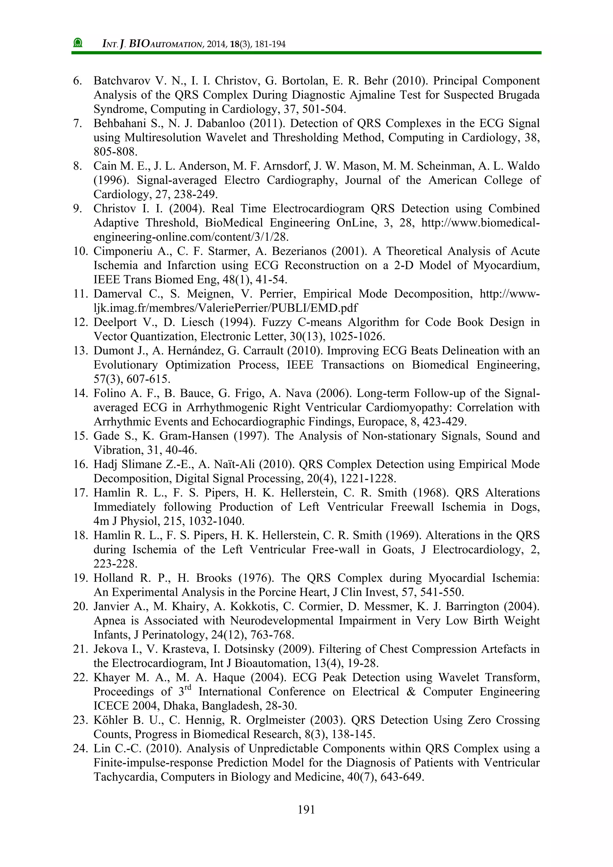 INT. J. BIOAUTOMATION, 2014, 18(3), 181-194
191
6. Batchvarov V. N., I. I. Christov, G. Bortolan, E. R. Behr (2010). Principal Component
Analysis of the QRS Complex During Diagnostic Ajmaline Test for Suspected Brugada
Syndrome, Computing in Cardiology, 37, 501-504.
7. Behbahani S., N. J. Dabanloo (2011). Detection of QRS Complexes in the ECG Signal
using Multiresolution Wavelet and Thresholding Method, Computing in Cardiology, 38,
805-808.
8. Cain M. E., J. L. Anderson, M. F. Arnsdorf, J. W. Mason, M. M. Scheinman, A. L. Waldo
(1996). Signal-averaged Electro Cardiography, Journal of the American College of
Cardiology, 27, 238-249.
9. Christov I. I. (2004). Real Time Electrocardiogram QRS Detection using Combined
Adaptive Threshold, BioMedical Engineering OnLine, 3, 28, http://www.biomedical-
engineering-online.com/content/3/1/28.
10. Cimponeriu A., C. F. Starmer, A. Bezerianos (2001). A Theoretical Analysis of Acute
Ischemia and Infarction using ECG Reconstruction on a 2-D Model of Myocardium,
IEEE Trans Biomed Eng, 48(1), 41-54.
11. Damerval C., S. Meignen, V. Perrier, Empirical Mode Decomposition, http://www-
ljk.imag.fr/membres/ValeriePerrier/PUBLI/EMD.pdf
12. Deelport V., D. Liesch (1994). Fuzzy C-means Algorithm for Code Book Design in
Vector Quantization, Electronic Letter, 30(13), 1025-1026.
13. Dumont J., A. Hernández, G. Carrault (2010). Improving ECG Beats Delineation with an
Evolutionary Optimization Process, IEEE Transactions on Biomedical Engineering,
57(3), 607-615.
14. Folino A. F., B. Bauce, G. Frigo, A. Nava (2006). Long-term Follow-up of the Signal-
averaged ECG in Arrhythmogenic Right Ventricular Cardiomyopathy: Correlation with
Arrhythmic Events and Echocardiographic Findings, Europace, 8, 423-429.
15. Gade S., K. Gram-Hansen (1997). The Analysis of Non-stationary Signals, Sound and
Vibration, 31, 40-46.
16. Hadj Slimane Z.-E., A. Naït-Ali (2010). QRS Complex Detection using Empirical Mode
Decomposition, Digital Signal Processing, 20(4), 1221-1228.
17. Hamlin R. L., F. S. Pipers, H. K. Hellerstein, C. R. Smith (1968). QRS Alterations
Immediately following Production of Left Ventricular Freewall Ischemia in Dogs,
4m J Physiol, 215, 1032-1040.
18. Hamlin R. L., F. S. Pipers, H. K. Hellerstein, C. R. Smith (1969). Alterations in the QRS
during Ischemia of the Left Ventricular Free-wall in Goats, J Electrocardiology, 2,
223-228.
19. Holland R. P., H. Brooks (1976). The QRS Complex during Myocardial Ischemia:
An Experimental Analysis in the Porcine Heart, J Clin Invest, 57, 541-550.
20. Janvier A., M. Khairy, A. Kokkotis, C. Cormier, D. Messmer, K. J. Barrington (2004).
Apnea is Associated with Neurodevelopmental Impairment in Very Low Birth Weight
Infants, J Perinatology, 24(12), 763-768.
21. Jekova I., V. Krasteva, I. Dotsinsky (2009). Filtering of Chest Compression Artefacts in
the Electrocardiogram, Int J Bioautomation, 13(4), 19-28.
22. Khayer M. A., M. A. Haque (2004). ECG Peak Detection using Wavelet Transform,
Proceedings of 3rd
International Conference on Electrical & Computer Engineering
ICECE 2004, Dhaka, Bangladesh, 28-30.
23. Köhler B. U., C. Hennig, R. Orglmeister (2003). QRS Detection Using Zero Crossing
Counts, Progress in Biomedical Research, 8(3), 138-145.
24. Lin C.-C. (2010). Analysis of Unpredictable Components within QRS Complex using a
Finite-impulse-response Prediction Model for the Diagnosis of Patients with Ventricular
Tachycardia, Computers in Biology and Medicine, 40(7), 643-649.
 