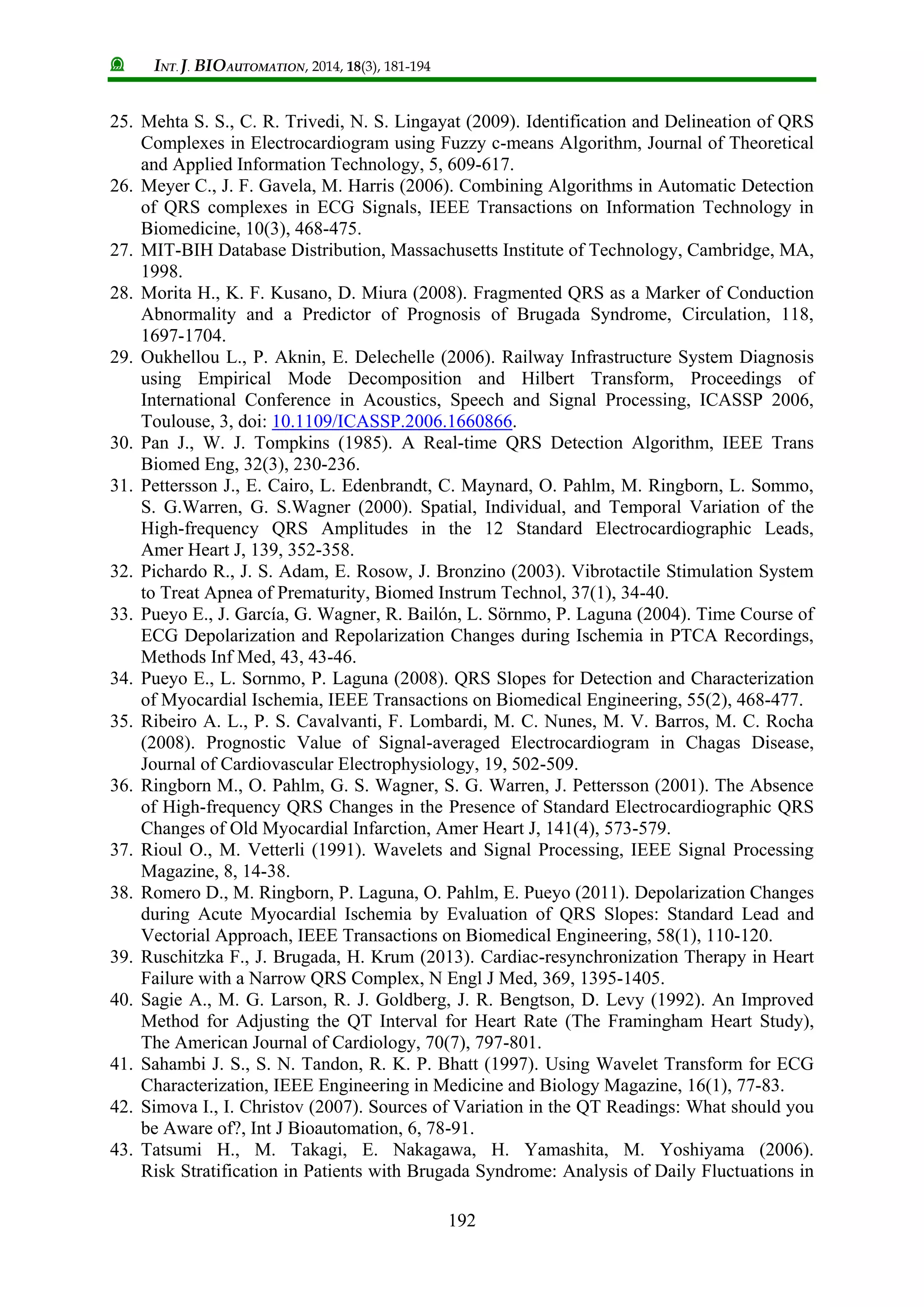 INT. J. BIOAUTOMATION, 2014, 18(3), 181-194
192
25. Mehta S. S., C. R. Trivedi, N. S. Lingayat (2009). Identification and Delineation of QRS
Complexes in Electrocardiogram using Fuzzy c-means Algorithm, Journal of Theoretical
and Applied Information Technology, 5, 609-617.
26. Meyer C., J. F. Gavela, M. Harris (2006). Combining Algorithms in Automatic Detection
of QRS complexes in ECG Signals, IEEE Transactions on Information Technology in
Biomedicine, 10(3), 468-475.
27. MIT-BIH Database Distribution, Massachusetts Institute of Technology, Cambridge, MA,
1998.
28. Morita H., K. F. Kusano, D. Miura (2008). Fragmented QRS as a Marker of Conduction
Abnormality and a Predictor of Prognosis of Brugada Syndrome, Circulation, 118,
1697-1704.
29. Oukhellou L., P. Aknin, E. Delechelle (2006). Railway Infrastructure System Diagnosis
using Empirical Mode Decomposition and Hilbert Transform, Proceedings of
International Conference in Acoustics, Speech and Signal Processing, ICASSP 2006,
Toulouse, 3, doi: 10.1109/ICASSP.2006.1660866.
30. Pan J., W. J. Tompkins (1985). A Real-time QRS Detection Algorithm, IEEE Trans
Biomed Eng, 32(3), 230-236.
31. Pettersson J., E. Cairo, L. Edenbrandt, C. Maynard, O. Pahlm, M. Ringborn, L. Sommo,
S. G.Warren, G. S.Wagner (2000). Spatial, Individual, and Temporal Variation of the
High-frequency QRS Amplitudes in the 12 Standard Electrocardiographic Leads,
Amer Heart J, 139, 352-358.
32. Pichardo R., J. S. Adam, E. Rosow, J. Bronzino (2003). Vibrotactile Stimulation System
to Treat Apnea of Prematurity, Biomed Instrum Technol, 37(1), 34-40.
33. Pueyo E., J. García, G. Wagner, R. Bailón, L. Sörnmo, P. Laguna (2004). Time Course of
ECG Depolarization and Repolarization Changes during Ischemia in PTCA Recordings,
Methods Inf Med, 43, 43-46.
34. Pueyo E., L. Sornmo, P. Laguna (2008). QRS Slopes for Detection and Characterization
of Myocardial Ischemia, IEEE Transactions on Biomedical Engineering, 55(2), 468-477.
35. Ribeiro A. L., P. S. Cavalvanti, F. Lombardi, M. C. Nunes, M. V. Barros, M. C. Rocha
(2008). Prognostic Value of Signal-averaged Electrocardiogram in Chagas Disease,
Journal of Cardiovascular Electrophysiology, 19, 502-509.
36. Ringborn M., O. Pahlm, G. S. Wagner, S. G. Warren, J. Pettersson (2001). The Absence
of High-frequency QRS Changes in the Presence of Standard Electrocardiographic QRS
Changes of Old Myocardial Infarction, Amer Heart J, 141(4), 573-579.
37. Rioul O., M. Vetterli (1991). Wavelets and Signal Processing, IEEE Signal Processing
Magazine, 8, 14-38.
38. Romero D., M. Ringborn, P. Laguna, O. Pahlm, E. Pueyo (2011). Depolarization Changes
during Acute Myocardial Ischemia by Evaluation of QRS Slopes: Standard Lead and
Vectorial Approach, IEEE Transactions on Biomedical Engineering, 58(1), 110-120.
39. Ruschitzka F., J. Brugada, H. Krum (2013). Cardiac-resynchronization Therapy in Heart
Failure with a Narrow QRS Complex, N Engl J Med, 369, 1395-1405.
40. Sagie A., M. G. Larson, R. J. Goldberg, J. R. Bengtson, D. Levy (1992). An Improved
Method for Adjusting the QT Interval for Heart Rate (The Framingham Heart Study),
The American Journal of Cardiology, 70(7), 797-801.
41. Sahambi J. S., S. N. Tandon, R. K. P. Bhatt (1997). Using Wavelet Transform for ECG
Characterization, IEEE Engineering in Medicine and Biology Magazine, 16(1), 77-83.
42. Simova I., I. Christov (2007). Sources of Variation in the QT Readings: What should you
be Aware of?, Int J Bioautomation, 6, 78-91.
43. Tatsumi H., M. Takagi, E. Nakagawa, H. Yamashita, M. Yoshiyama (2006).
Risk Stratification in Patients with Brugada Syndrome: Analysis of Daily Fluctuations in
 