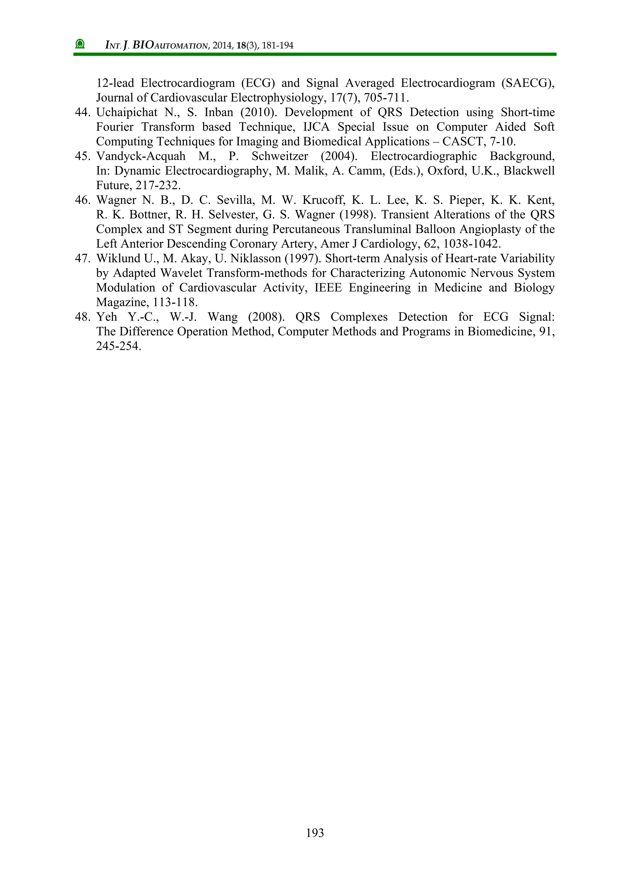 INT. J. BIOAUTOMATION, 2014, 18(3), 181-194
193
12-lead Electrocardiogram (ECG) and Signal Averaged Electrocardiogram (SAECG),
Journal of Cardiovascular Electrophysiology, 17(7), 705-711.
44. Uchaipichat N., S. Inban (2010). Development of QRS Detection using Short-time
Fourier Transform based Technique, IJCA Special Issue on Computer Aided Soft
Computing Techniques for Imaging and Biomedical Applications – CASCT, 7-10.
45. Vandyck-Acquah M., P. Schweitzer (2004). Electrocardiographic Background,
In: Dynamic Electrocardiography, M. Malik, A. Camm, (Eds.), Oxford, U.K., Blackwell
Future, 217-232.
46. Wagner N. B., D. C. Sevilla, M. W. Krucoff, K. L. Lee, K. S. Pieper, K. K. Kent,
R. K. Bottner, R. H. Selvester, G. S. Wagner (1998). Transient Alterations of the QRS
Complex and ST Segment during Percutaneous Transluminal Balloon Angioplasty of the
Left Anterior Descending Coronary Artery, Amer J Cardiology, 62, 1038-1042.
47. Wiklund U., M. Akay, U. Niklasson (1997). Short-term Analysis of Heart-rate Variability
by Adapted Wavelet Transform-methods for Characterizing Autonomic Nervous System
Modulation of Cardiovascular Activity, IEEE Engineering in Medicine and Biology
Magazine, 113-118.
48. Yeh Y.-C., W.-J. Wang (2008). QRS Complexes Detection for ECG Signal:
The Difference Operation Method, Computer Methods and Programs in Biomedicine, 91,
245-254.
 
