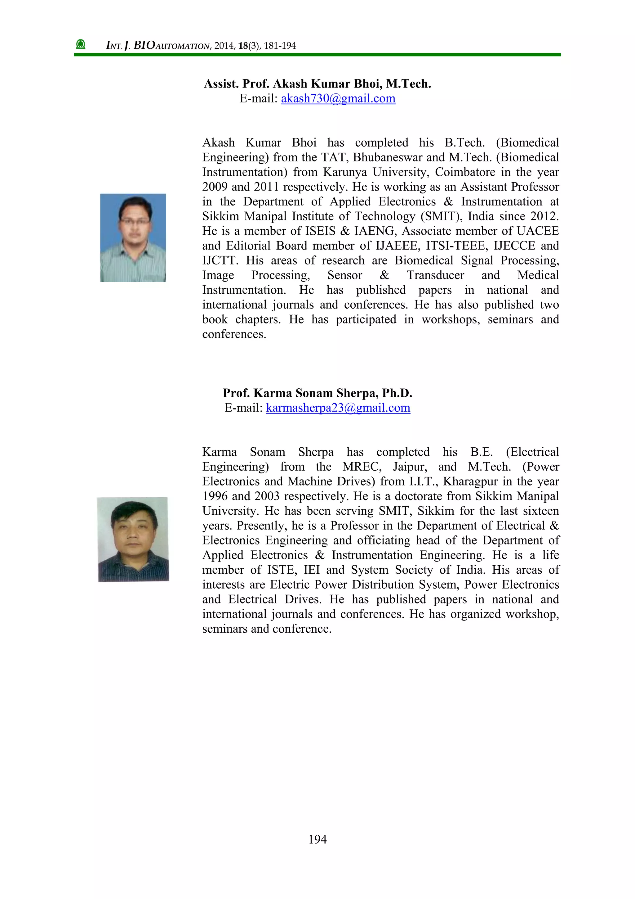 INT. J. BIOAUTOMATION, 2014, 18(3), 181-194
194
Assist. Prof. Akash Kumar Bhoi, M.Tech.
E-mail: akash730@gmail.com
Akash Kumar Bhoi has completed his B.Tech. (Biomedical
Engineering) from the TAT, Bhubaneswar and M.Tech. (Biomedical
Instrumentation) from Karunya University, Coimbatore in the year
2009 and 2011 respectively. He is working as an Assistant Professor
in the Department of Applied Electronics & Instrumentation at
Sikkim Manipal Institute of Technology (SMIT), India since 2012.
He is a member of ISEIS & IAENG, Associate member of UACEE
and Editorial Board member of IJAEEE, ITSI-TEEE, IJECCE and
IJCTT. His areas of research are Biomedical Signal Processing,
Image Processing, Sensor & Transducer and Medical
Instrumentation. He has published papers in national and
international journals and conferences. He has also published two
book chapters. He has participated in workshops, seminars and
conferences.
Prof. Karma Sonam Sherpa, Ph.D.
E-mail: karmasherpa23@gmail.com
Karma Sonam Sherpa has completed his B.E. (Electrical
Engineering) from the MREC, Jaipur, and M.Tech. (Power
Electronics and Machine Drives) from I.I.T., Kharagpur in the year
1996 and 2003 respectively. He is a doctorate from Sikkim Manipal
University. He has been serving SMIT, Sikkim for the last sixteen
years. Presently, he is a Professor in the Department of Electrical &
Electronics Engineering and officiating head of the Department of
Applied Electronics & Instrumentation Engineering. He is a life
member of ISTE, IEI and System Society of India. His areas of
interests are Electric Power Distribution System, Power Electronics
and Electrical Drives. He has published papers in national and
international journals and conferences. He has organized workshop,
seminars and conference.
 