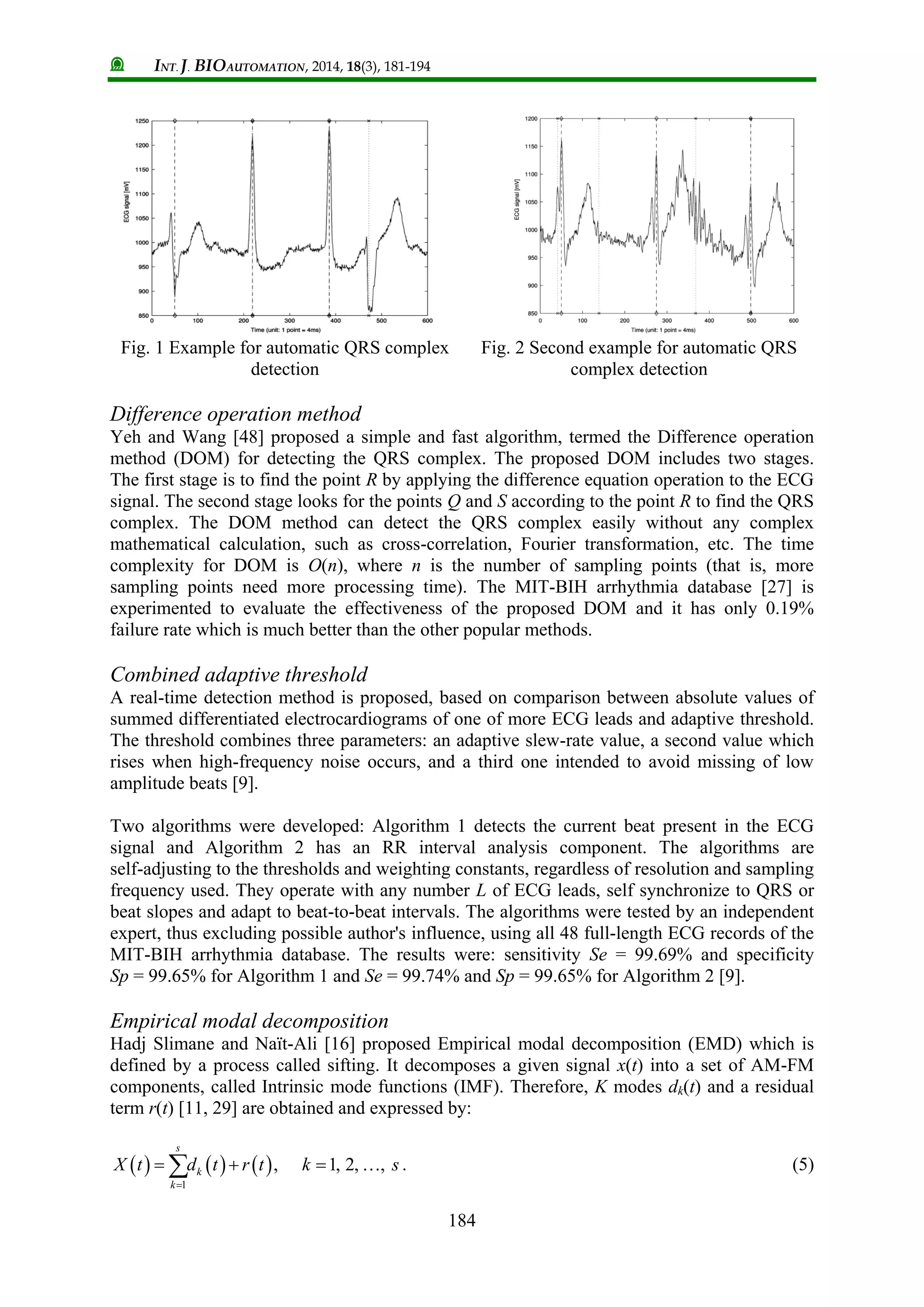 INT. J. BIOAUTOMATION, 2014, 18(3), 181-194
184
Fig. 1 Example for automatic QRS complex
detection
Fig. 2 Second example for automatic QRS
complex detection
Difference operation method
Yeh and Wang [48] proposed a simple and fast algorithm, termed the Difference operation
method (DOM) for detecting the QRS complex. The proposed DOM includes two stages.
The first stage is to find the point R by applying the difference equation operation to the ECG
signal. The second stage looks for the points Q and S according to the point R to find the QRS
complex. The DOM method can detect the QRS complex easily without any complex
mathematical calculation, such as cross-correlation, Fourier transformation, etc. The time
complexity for DOM is O(n), where n is the number of sampling points (that is, more
sampling points need more processing time). The MIT-BIH arrhythmia database [27] is
experimented to evaluate the effectiveness of the proposed DOM and it has only 0.19%
failure rate which is much better than the other popular methods.
Combined adaptive threshold
A real-time detection method is proposed, based on comparison between absolute values of
summed differentiated electrocardiograms of one of more ECG leads and adaptive threshold.
The threshold combines three parameters: an adaptive slew-rate value, a second value which
rises when high-frequency noise occurs, and a third one intended to avoid missing of low
amplitude beats [9].
Two algorithms were developed: Algorithm 1 detects the current beat present in the ECG
signal and Algorithm 2 has an RR interval analysis component. The algorithms are
self-adjusting to the thresholds and weighting constants, regardless of resolution and sampling
frequency used. They operate with any number L of ECG leads, self synchronize to QRS or
beat slopes and adapt to beat-to-beat intervals. The algorithms were tested by an independent
expert, thus excluding possible author's influence, using all 48 full-length ECG records of the
MIT-BIH arrhythmia database. The results were: sensitivity Se = 99.69% and specificity
Sp = 99.65% for Algorithm 1 and Se = 99.74% and Sp = 99.65% for Algorithm 2 [9].
Empirical modal decomposition
Hadj Slimane and Naït-Ali [16] proposed Empirical modal decomposition (EMD) which is
defined by a process called sifting. It decomposes a given signal x(t) into a set of AM-FM
components, called Intrinsic mode functions (IMF). Therefore, K modes dk(t) and a residual
term r(t) [11, 29] are obtained and expressed by:
     
1
, 1, 2, ,
s
k
k
X t d t r t k s

    . (5)
 