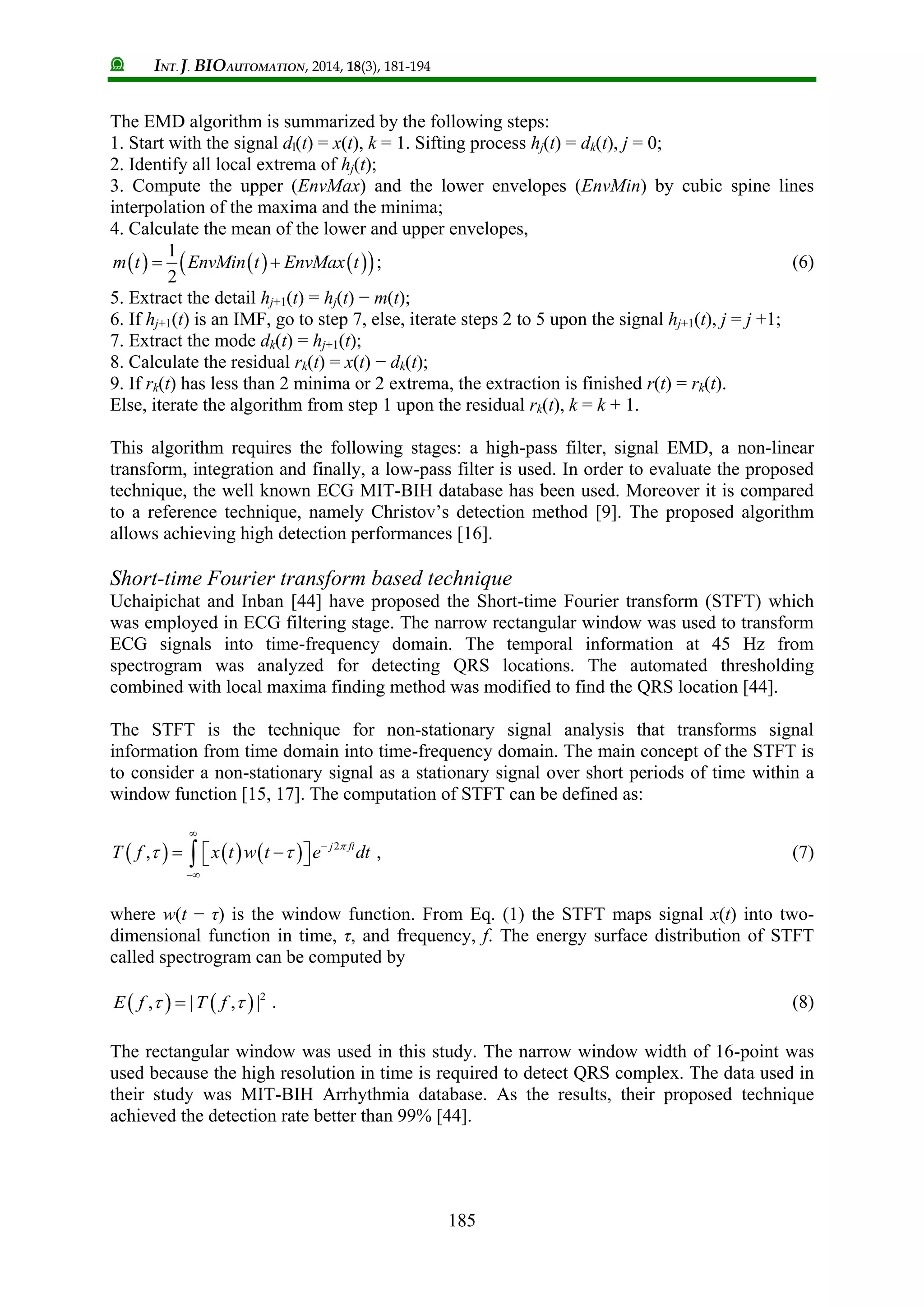 INT. J. BIOAUTOMATION, 2014, 18(3), 181-194
185
The EMD algorithm is summarized by the following steps:
1. Start with the signal dl(t) = x(t), k = 1. Sifting process hj(t) = dk(t), j = 0;
2. Identify all local extrema of hj(t);
3. Compute the upper (EnvMax) and the lower envelopes (EnvMin) by cubic spine lines
interpolation of the maxima and the minima;
4. Calculate the mean of the lower and upper envelopes,
      1
2
m t EnvMin t EnvMax t  ; (6)
5. Extract the detail hj+1(t) = hj(t) − m(t);
6. If hj+1(t) is an IMF, go to step 7, else, iterate steps 2 to 5 upon the signal hj+1(t), j = j +1;
7. Extract the mode dk(t) = hj+1(t);
8. Calculate the residual rk(t) = x(t) − dk(t);
9. If rk(t) has less than 2 minima or 2 extrema, the extraction is finished r(t) = rk(t).
Else, iterate the algorithm from step 1 upon the residual rk(t), k = k + 1.
This algorithm requires the following stages: a high-pass filter, signal EMD, a non-linear
transform, integration and finally, a low-pass filter is used. In order to evaluate the proposed
technique, the well known ECG MIT-BIH database has been used. Moreover it is compared
to a reference technique, namely Christov’s detection method [9]. The proposed algorithm
allows achieving high detection performances [16].
Short-time Fourier transform based technique
Uchaipichat and Inban [44] have proposed the Short-time Fourier transform (STFT) which
was employed in ECG filtering stage. The narrow rectangular window was used to transform
ECG signals into time-frequency domain. The temporal information at 45 Hz from
spectrogram was analyzed for detecting QRS locations. The automated thresholding
combined with local maxima finding method was modified to find the QRS location [44].
The STFT is the technique for non-stationary signal analysis that transforms signal
information from time domain into time-frequency domain. The main concept of the STFT is
to consider a non-stationary signal as a stationary signal over short periods of time within a
window function [15, 17]. The computation of STFT can be defined as:
      2
, j ft
T f x t w t e dt
 



    , (7)
where w(t − τ) is the window function. From Eq. (1) the STFT maps signal x(t) into two-
dimensional function in time, τ, and frequency, f. The energy surface distribution of STFT
called spectrogram can be computed by
    2
, | , |E f T f  . (8)
The rectangular window was used in this study. The narrow window width of 16-point was
used because the high resolution in time is required to detect QRS complex. The data used in
their study was MIT-BIH Arrhythmia database. As the results, their proposed technique
achieved the detection rate better than 99% [44].
 