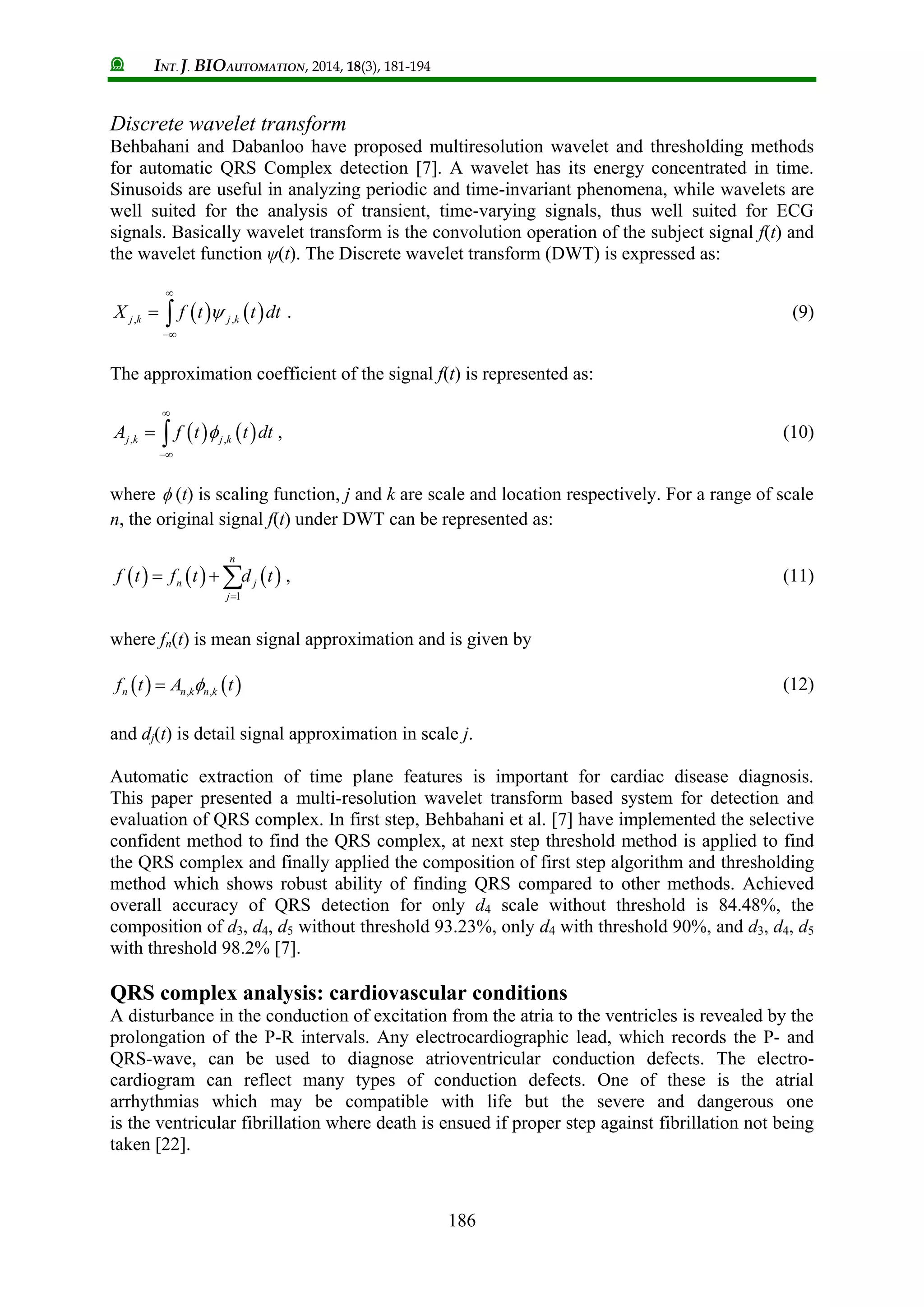 INT. J. BIOAUTOMATION, 2014, 18(3), 181-194
186
Discrete wavelet transform
Behbahani and Dabanloo have proposed multiresolution wavelet and thresholding methods
for automatic QRS Complex detection [7]. A wavelet has its energy concentrated in time.
Sinusoids are useful in analyzing periodic and time-invariant phenomena, while wavelets are
well suited for the analysis of transient, time-varying signals, thus well suited for ECG
signals. Basically wavelet transform is the convolution operation of the subject signal f(t) and
the wavelet function ψ(t). The Discrete wavelet transform (DWT) is expressed as:
   , ,j k j kX f t t dt


  . (9)
The approximation coefficient of the signal f(t) is represented as:
   , ,j k j kA f t t dt


  , (10)
where  (t) is scaling function, j and k are scale and location respectively. For a range of scale
n, the original signal f(t) under DWT can be represented as:
     
1
n
n j
j
f t f t d t

   , (11)
where fn(t) is mean signal approximation and is given by
   , ,n n k n kf t A t (12)
and dj(t) is detail signal approximation in scale j.
Automatic extraction of time plane features is important for cardiac disease diagnosis.
This paper presented a multi-resolution wavelet transform based system for detection and
evaluation of QRS complex. In first step, Behbahani et al. [7] have implemented the selective
confident method to find the QRS complex, at next step threshold method is applied to find
the QRS complex and finally applied the composition of first step algorithm and thresholding
method which shows robust ability of finding QRS compared to other methods. Achieved
overall accuracy of QRS detection for only d4 scale without threshold is 84.48%, the
composition of d3, d4, d5 without threshold 93.23%, only d4 with threshold 90%, and d3, d4, d5
with threshold 98.2% [7].
QRS complex analysis: cardiovascular conditions
A disturbance in the conduction of excitation from the atria to the ventricles is revealed by the
prolongation of the P-R intervals. Any electrocardiographic lead, which records the P- and
QRS-wave, can be used to diagnose atrioventricular conduction defects. The electro-
cardiogram can reflect many types of conduction defects. One of these is the atrial
arrhythmias which may be compatible with life but the severe and dangerous one
is the ventricular fibrillation where death is ensued if proper step against fibrillation not being
taken [22].
 