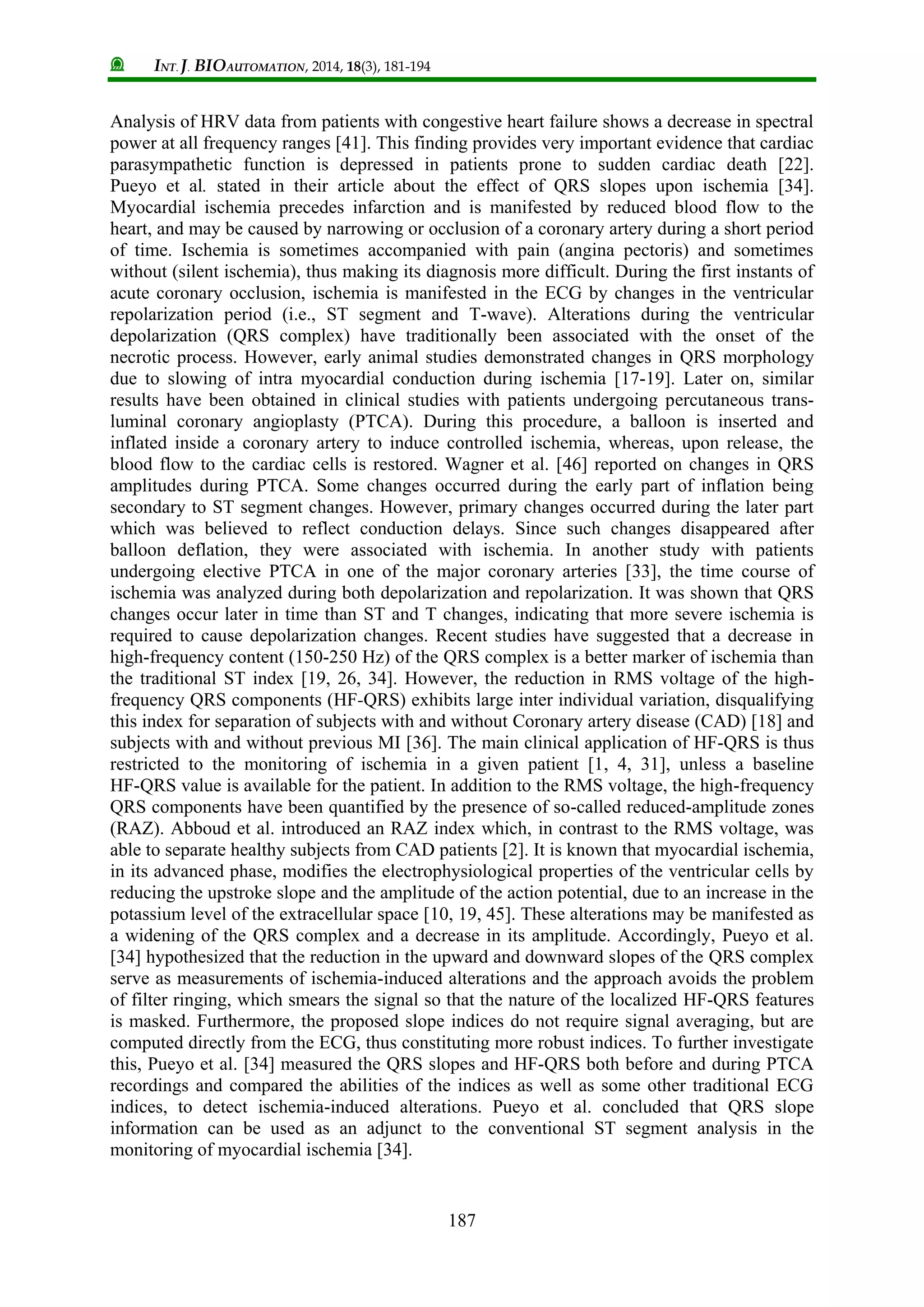 INT. J. BIOAUTOMATION, 2014, 18(3), 181-194
187
Analysis of HRV data from patients with congestive heart failure shows a decrease in spectral
power at all frequency ranges [41]. This finding provides very important evidence that cardiac
parasympathetic function is depressed in patients prone to sudden cardiac death [22].
Pueyo et al. stated in their article about the effect of QRS slopes upon ischemia [34].
Myocardial ischemia precedes infarction and is manifested by reduced blood flow to the
heart, and may be caused by narrowing or occlusion of a coronary artery during a short period
of time. Ischemia is sometimes accompanied with pain (angina pectoris) and sometimes
without (silent ischemia), thus making its diagnosis more difficult. During the first instants of
acute coronary occlusion, ischemia is manifested in the ECG by changes in the ventricular
repolarization period (i.e., ST segment and T-wave). Alterations during the ventricular
depolarization (QRS complex) have traditionally been associated with the onset of the
necrotic process. However, early animal studies demonstrated changes in QRS morphology
due to slowing of intra myocardial conduction during ischemia [17-19]. Later on, similar
results have been obtained in clinical studies with patients undergoing percutaneous trans-
luminal coronary angioplasty (PTCA). During this procedure, a balloon is inserted and
inflated inside a coronary artery to induce controlled ischemia, whereas, upon release, the
blood flow to the cardiac cells is restored. Wagner et al. [46] reported on changes in QRS
amplitudes during PTCA. Some changes occurred during the early part of inflation being
secondary to ST segment changes. However, primary changes occurred during the later part
which was believed to reflect conduction delays. Since such changes disappeared after
balloon deflation, they were associated with ischemia. In another study with patients
undergoing elective PTCA in one of the major coronary arteries [33], the time course of
ischemia was analyzed during both depolarization and repolarization. It was shown that QRS
changes occur later in time than ST and T changes, indicating that more severe ischemia is
required to cause depolarization changes. Recent studies have suggested that a decrease in
high-frequency content (150-250 Hz) of the QRS complex is a better marker of ischemia than
the traditional ST index [19, 26, 34]. However, the reduction in RMS voltage of the high-
frequency QRS components (HF-QRS) exhibits large inter individual variation, disqualifying
this index for separation of subjects with and without Coronary artery disease (CAD) [18] and
subjects with and without previous MI [36]. The main clinical application of HF-QRS is thus
restricted to the monitoring of ischemia in a given patient [1, 4, 31], unless a baseline
HF-QRS value is available for the patient. In addition to the RMS voltage, the high-frequency
QRS components have been quantified by the presence of so-called reduced-amplitude zones
(RAZ). Abboud et al. introduced an RAZ index which, in contrast to the RMS voltage, was
able to separate healthy subjects from CAD patients [2]. It is known that myocardial ischemia,
in its advanced phase, modifies the electrophysiological properties of the ventricular cells by
reducing the upstroke slope and the amplitude of the action potential, due to an increase in the
potassium level of the extracellular space [10, 19, 45]. These alterations may be manifested as
a widening of the QRS complex and a decrease in its amplitude. Accordingly, Pueyo et al.
[34] hypothesized that the reduction in the upward and downward slopes of the QRS complex
serve as measurements of ischemia-induced alterations and the approach avoids the problem
of filter ringing, which smears the signal so that the nature of the localized HF-QRS features
is masked. Furthermore, the proposed slope indices do not require signal averaging, but are
computed directly from the ECG, thus constituting more robust indices. To further investigate
this, Pueyo et al. [34] measured the QRS slopes and HF-QRS both before and during PTCA
recordings and compared the abilities of the indices as well as some other traditional ECG
indices, to detect ischemia-induced alterations. Pueyo et al. concluded that QRS slope
information can be used as an adjunct to the conventional ST segment analysis in the
monitoring of myocardial ischemia [34].
 