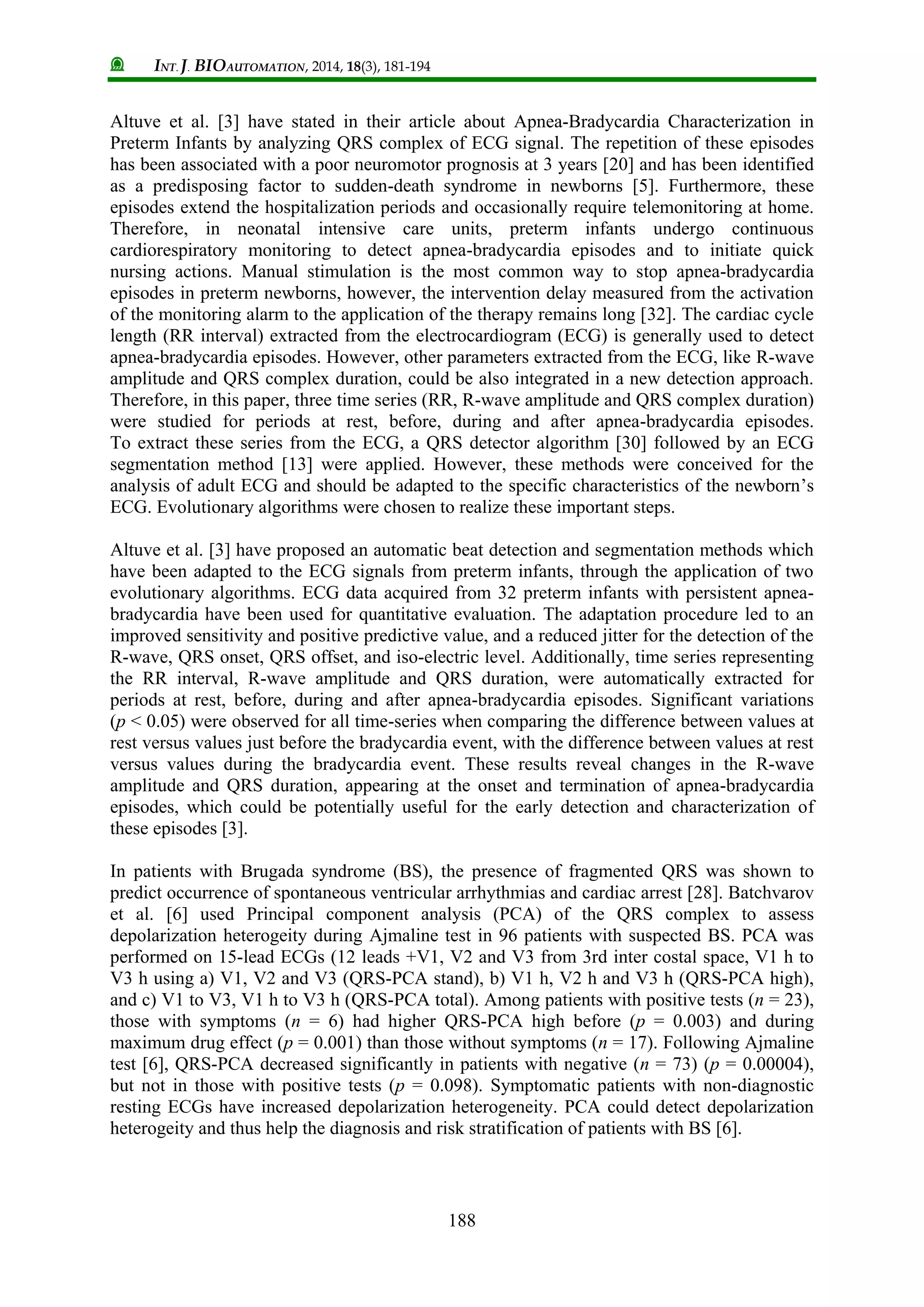 INT. J. BIOAUTOMATION, 2014, 18(3), 181-194
188
Altuve et al. [3] have stated in their article about Apnea-Bradycardia Characterization in
Preterm Infants by analyzing QRS complex of ECG signal. The repetition of these episodes
has been associated with a poor neuromotor prognosis at 3 years [20] and has been identified
as a predisposing factor to sudden-death syndrome in newborns [5]. Furthermore, these
episodes extend the hospitalization periods and occasionally require telemonitoring at home.
Therefore, in neonatal intensive care units, preterm infants undergo continuous
cardiorespiratory monitoring to detect apnea-bradycardia episodes and to initiate quick
nursing actions. Manual stimulation is the most common way to stop apnea-bradycardia
episodes in preterm newborns, however, the intervention delay measured from the activation
of the monitoring alarm to the application of the therapy remains long [32]. The cardiac cycle
length (RR interval) extracted from the electrocardiogram (ECG) is generally used to detect
apnea-bradycardia episodes. However, other parameters extracted from the ECG, like R-wave
amplitude and QRS complex duration, could be also integrated in a new detection approach.
Therefore, in this paper, three time series (RR, R-wave amplitude and QRS complex duration)
were studied for periods at rest, before, during and after apnea-bradycardia episodes.
To extract these series from the ECG, a QRS detector algorithm [30] followed by an ECG
segmentation method [13] were applied. However, these methods were conceived for the
analysis of adult ECG and should be adapted to the specific characteristics of the newborn’s
ECG. Evolutionary algorithms were chosen to realize these important steps.
Altuve et al. [3] have proposed an automatic beat detection and segmentation methods which
have been adapted to the ECG signals from preterm infants, through the application of two
evolutionary algorithms. ECG data acquired from 32 preterm infants with persistent apnea-
bradycardia have been used for quantitative evaluation. The adaptation procedure led to an
improved sensitivity and positive predictive value, and a reduced jitter for the detection of the
R-wave, QRS onset, QRS offset, and iso-electric level. Additionally, time series representing
the RR interval, R-wave amplitude and QRS duration, were automatically extracted for
periods at rest, before, during and after apnea-bradycardia episodes. Significant variations
(p < 0.05) were observed for all time-series when comparing the difference between values at
rest versus values just before the bradycardia event, with the difference between values at rest
versus values during the bradycardia event. These results reveal changes in the R-wave
amplitude and QRS duration, appearing at the onset and termination of apnea-bradycardia
episodes, which could be potentially useful for the early detection and characterization of
these episodes [3].
In patients with Brugada syndrome (BS), the presence of fragmented QRS was shown to
predict occurrence of spontaneous ventricular arrhythmias and cardiac arrest [28]. Batchvarov
et al. [6] used Principal component analysis (PCA) of the QRS complex to assess
depolarization heterogeity during Ajmaline test in 96 patients with suspected BS. PCA was
performed on 15-lead ECGs (12 leads +V1, V2 and V3 from 3rd inter costal space, V1 h to
V3 h using a) V1, V2 and V3 (QRS-PCA stand), b) V1 h, V2 h and V3 h (QRS-PCA high),
and c) V1 to V3, V1 h to V3 h (QRS-PCA total). Among patients with positive tests (n = 23),
those with symptoms (n = 6) had higher QRS-PCA high before (p = 0.003) and during
maximum drug effect (p = 0.001) than those without symptoms (n = 17). Following Ajmaline
test [6], QRS-PCA decreased significantly in patients with negative (n = 73) (p = 0.00004),
but not in those with positive tests (p = 0.098). Symptomatic patients with non-diagnostic
resting ECGs have increased depolarization heterogeneity. PCA could detect depolarization
heterogeity and thus help the diagnosis and risk stratification of patients with BS [6].
 