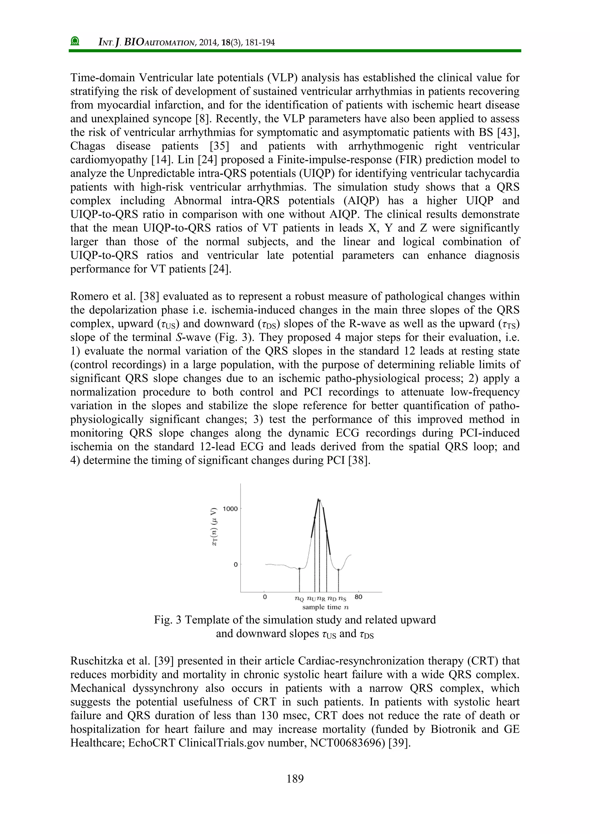INT. J. BIOAUTOMATION, 2014, 18(3), 181-194
189
Time-domain Ventricular late potentials (VLP) analysis has established the clinical value for
stratifying the risk of development of sustained ventricular arrhythmias in patients recovering
from myocardial infarction, and for the identification of patients with ischemic heart disease
and unexplained syncope [8]. Recently, the VLP parameters have also been applied to assess
the risk of ventricular arrhythmias for symptomatic and asymptomatic patients with BS [43],
Chagas disease patients [35] and patients with arrhythmogenic right ventricular
cardiomyopathy [14]. Lin [24] proposed a Finite-impulse-response (FIR) prediction model to
analyze the Unpredictable intra-QRS potentials (UIQP) for identifying ventricular tachycardia
patients with high-risk ventricular arrhythmias. The simulation study shows that a QRS
complex including Abnormal intra-QRS potentials (AIQP) has a higher UIQP and
UIQP-to-QRS ratio in comparison with one without AIQP. The clinical results demonstrate
that the mean UIQP-to-QRS ratios of VT patients in leads X, Y and Z were significantly
larger than those of the normal subjects, and the linear and logical combination of
UIQP-to-QRS ratios and ventricular late potential parameters can enhance diagnosis
performance for VT patients [24].
Romero et al. [38] evaluated as to represent a robust measure of pathological changes within
the depolarization phase i.e. ischemia-induced changes in the main three slopes of the QRS
complex, upward (τUS) and downward (τDS) slopes of the R-wave as well as the upward (τTS)
slope of the terminal S-wave (Fig. 3). They proposed 4 major steps for their evaluation, i.e.
1) evaluate the normal variation of the QRS slopes in the standard 12 leads at resting state
(control recordings) in a large population, with the purpose of determining reliable limits of
significant QRS slope changes due to an ischemic patho-physiological process; 2) apply a
normalization procedure to both control and PCI recordings to attenuate low-frequency
variation in the slopes and stabilize the slope reference for better quantification of patho-
physiologically significant changes; 3) test the performance of this improved method in
monitoring QRS slope changes along the dynamic ECG recordings during PCI-induced
ischemia on the standard 12-lead ECG and leads derived from the spatial QRS loop; and
4) determine the timing of significant changes during PCI [38].
Fig. 3 Template of the simulation study and related upward
and downward slopes τUS and τDS
Ruschitzka et al. [39] presented in their article Cardiac-resynchronization therapy (CRT) that
reduces morbidity and mortality in chronic systolic heart failure with a wide QRS complex.
Mechanical dyssynchrony also occurs in patients with a narrow QRS complex, which
suggests the potential usefulness of CRT in such patients. In patients with systolic heart
failure and QRS duration of less than 130 msec, CRT does not reduce the rate of death or
hospitalization for heart failure and may increase mortality (funded by Biotronik and GE
Healthcare; EchoCRT ClinicalTrials.gov number, NCT00683696) [39].
 