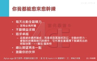 C C I M - A P P L E
你我都能愈來愈幹練
• 每天出動全副精力
– 苦等必有所獲
• 不斷精益求精
• 追求卓越
– 品質絕非偶然達成，而是來自高度的決心、辛勤的努力、
睿智的抉擇與技巧的操作；它代表在重選擇下脫穎而出
的明智抉擇。~~維拉‧福斯特
• 總比期望再多一點
• 激勵你的伙伴
22 / 共88頁
 
