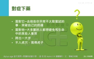 C C I M - A P P L E
對症下藥
• 面對它─去做些你平常不太敢嘗試的事，
突破自己的防線
• 面對他─大多數的人都想避免和生命中
的某些人衝突
• 跨出一大步
• 不入虎穴，焉得虎子
28 / 共88頁
 