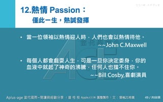 C C I M - A P P L E
12.熱情 Passion：
僅此一生，熱誠發揮
• 當一位領袖以熱情迎人時，人們也會以熱情待他。
~~John C.Maxwell
• 每個人都會戲耍人生，可是一旦你決定委身，你的血液
中就起了神奇的沸騰，任何人也擋不住你。
~~Bill Cosby,喜劇演員
49 / 共88頁
 