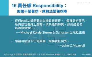 C C I M - A P P L E
16.責任感 Responsibility：
如果不帶著球，就無法帶領球隊
• 任何的成功都需要你先擔負起責任。‧‧‧個種分析顯示，所
有成功者身上都有一項共通的特質，那就是他們能夠擔
負責任。
~~Michael Korda,Simon & Schuster 出版社主編
• 領袖可以放下任何東西，唯獨責任例外。
~~John C.Maxwell
65 / 共88頁
 