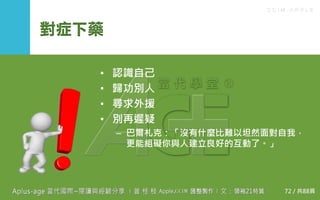 C C I M - A P P L E
對症下藥
• 認識自己
• 歸功別人
• 尋求外援
• 別再遲疑
– 巴爾札克：「沒有什麼比難以坦然面對自我，
更能組礙你與人建立良好的互動了。」
72 / 共88頁
 