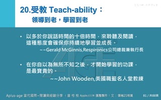 C C I M - A P P L E
20.受教 Teach-ability：
領導到老，學習到老
• 以多於你說話時間的十倍時間，來聆聽及閱讀，
這種態度會確保你持續地學習並成長。
~~Gerald McGinnis,Respironics公司總裁兼執行長
• 在你自以為無所不知之後，才開始學習的功課，
是最寶貴的。
~~John Wooden,美國職籃名人堂教練
81 / 共88頁
 