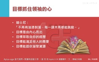 C C I M - A P P L E
目標抓住領袖的心
• 迪士尼：
「不再有油漆剝落，每一頭木馬都能跳動。」
• 目標是由內心而出
• 目標萃取自你的經歷
• 目標能滿足他人的需要
• 目標能助你凝聚資源
86 / 共88頁
 