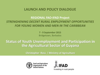 LAUNCH AND POLICY DIALOGUE
REGIONAL FAO-IFAD Project
STRENGHENING DECENT RURAL EMPLOYMENT OPPORTUNITIES
FOR YOUNG WOMEN AND MEN IN THE CARIBBEAN
7 - 9 September 2015
Bridgetown, Barbados
Status of Youth Unemployment and Participation in
the Agricultural Sector of Guyana
Christopher Ross / Ministry of Agriculture
 