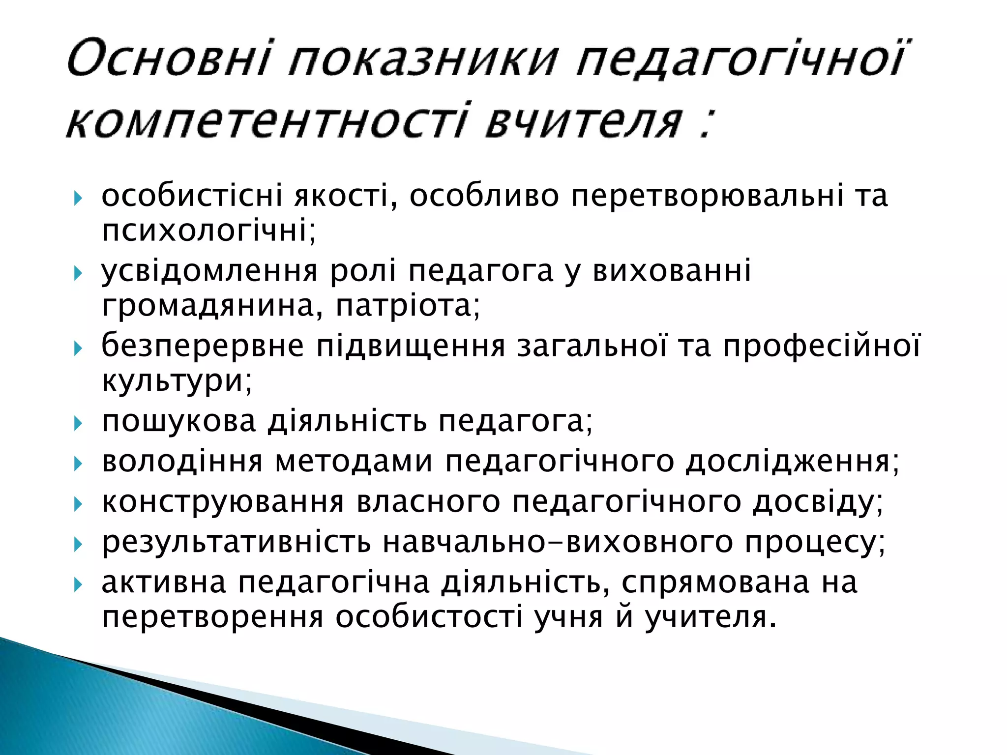  особистісні якості, особливо перетворювальні та
психологічні;
 усвідомлення ролі педагога у вихованні
громадянина, патріота;
 безперервне підвищення загальної та професійної
культури;
 пошукова діяльність педагога;
 володіння методами педагогічного дослідження;
 конструювання власного педагогічного досвіду;
 результативність навчально-виховного процесу;
 активна педагогічна діяльність, спрямована на
перетворення особистості учня й учителя.
 