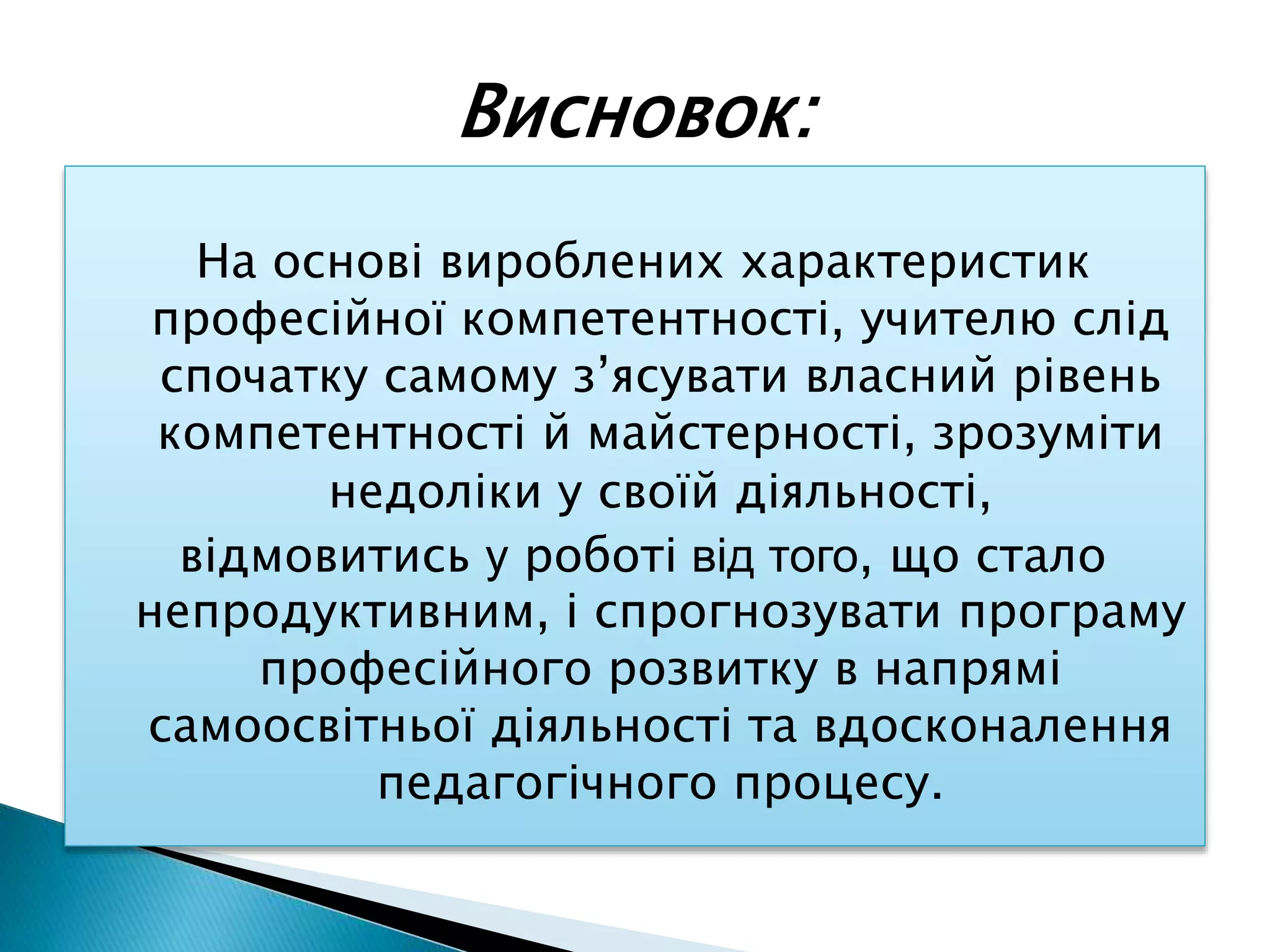 На основі вироблених характеристик
професійної компетентності, учителю слід
спочатку самому з’ясувати власний рівень
компетентності й майстерності, зрозуміти
недоліки у своїй діяльності,
відмовитись у роботі від того, що стало
непродуктивним, і спрогнозувати програму
професійного розвитку в напрямі
самоосвітньої діяльності та вдосконалення
педагогічного процесу.
Висновок:
 