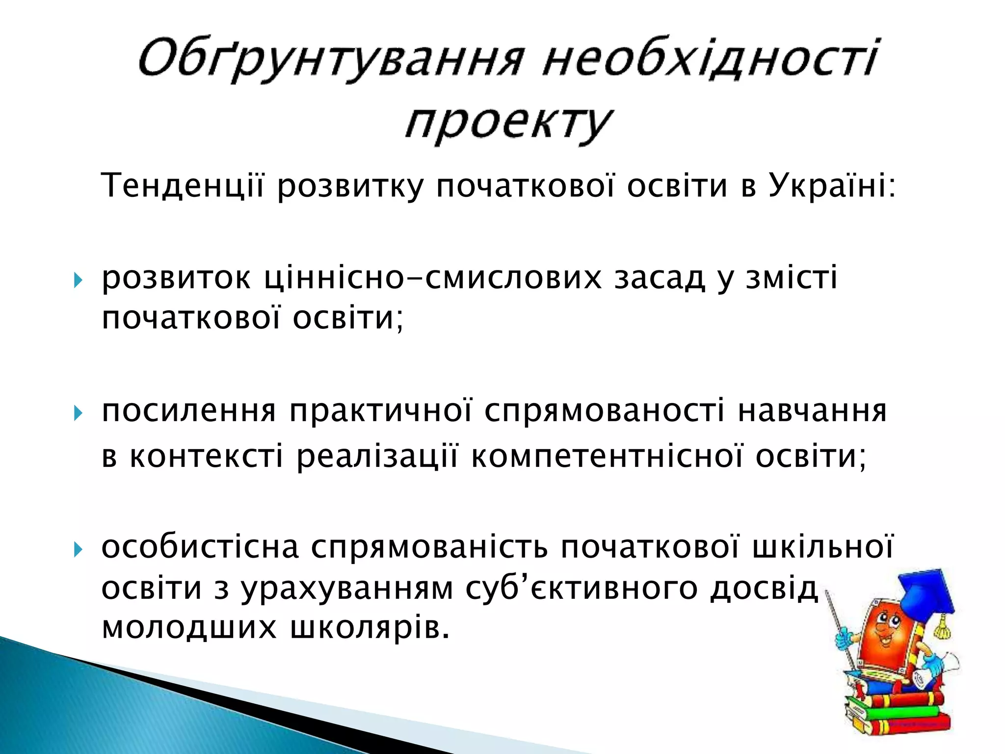Тенденції розвитку початкової освіти в Україні:
 розвиток ціннісно-смислових засад у змісті
початкової освіти;
 посилення практичної спрямованості навчання
в контексті реалізації компетентнісної освіти;
 особистісна спрямованість початкової шкільної
освіти з урахуванням суб’єктивного досвіду
молодших школярів.
 
