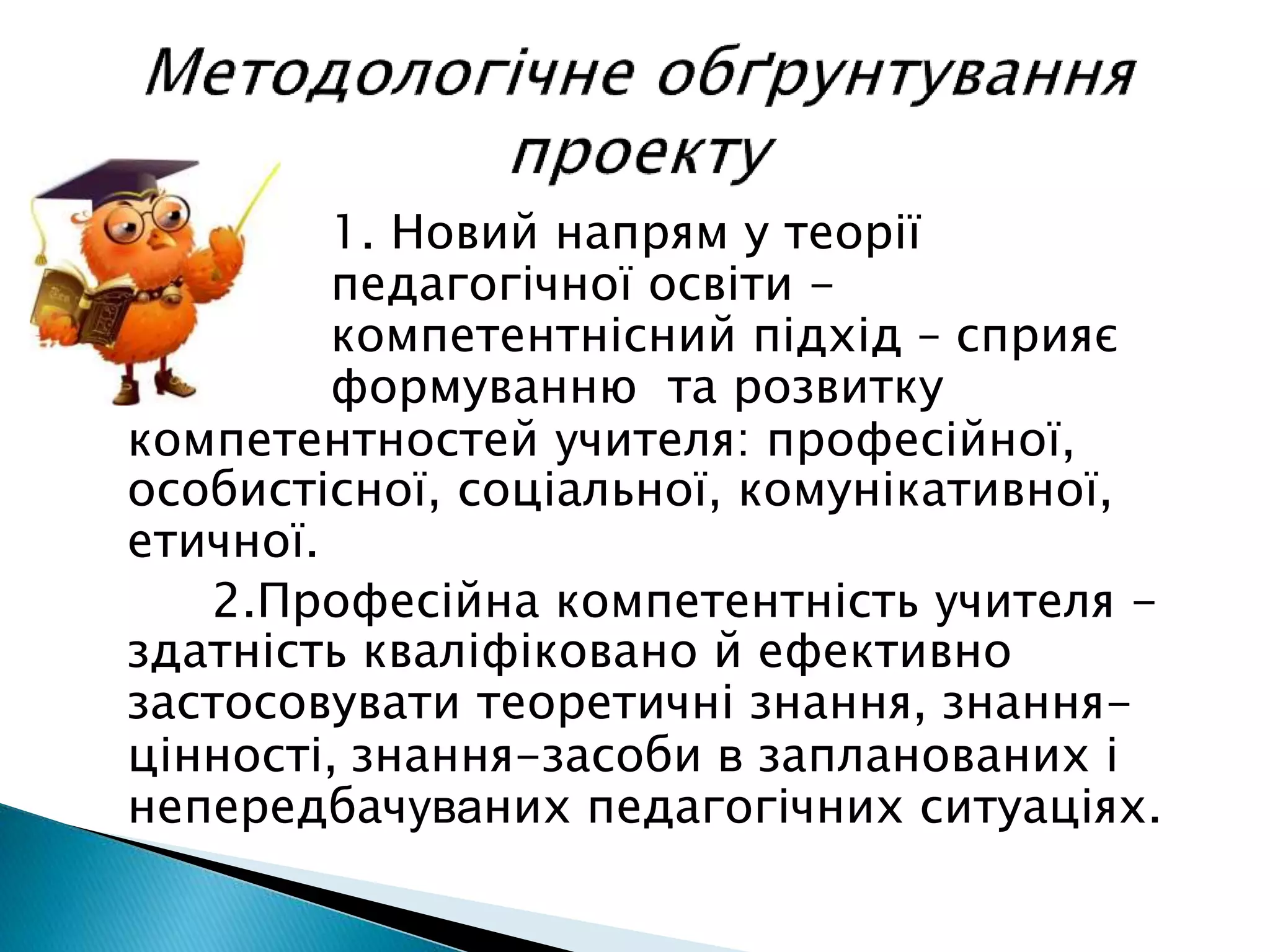 1. Новий напрям у теорії
педагогічної освіти -
компетентнісний підхід – сприяє
формуванню та розвитку
компетентностей учителя: професійної,
особистісної, соціальної, комунікативної,
етичної.
2.Професійна компетентність учителя -
здатність кваліфіковано й ефективно
застосовувати теоретичні знання, знання-
цінності, знання-засоби в запланованих і
непередбачуваних педагогічних ситуаціях.
 