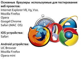 Основные браузеры используемые для тестирования
веб проектов:
Internet ExplorerV8,V9,V10.
Mozilla Firefox
Opera
Googel Chrome
Safari (MAC OS)
IOS устройства:
Safari
Android устройства:
UC Browser
Mozilla Firefox
Opera mini
 