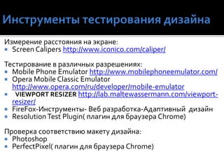 Измерение расстояния на экране:
 Screen Calipers http://www.iconico.com/caliper/
Тестирование в различных разрешениях:
 Mobile Phone Emulator http://www.mobilephoneemulator.com/
 Opera Mobile Classic Emulator
http://www.opera.com/ru/developer/mobile-emulator
 VIEWPORT RESIZER http://lab.maltewassermann.com/viewport-
resizer/
 FireFox-Инструменты- Веб разработка-Адаптивный дизайн
 ResolutionTest Plugin( плагин для браузера Chrome)
Проверка соответствию макету дизайна:
 Photoshop
 PerfectPixel( плагин для браузера Chrome)
 