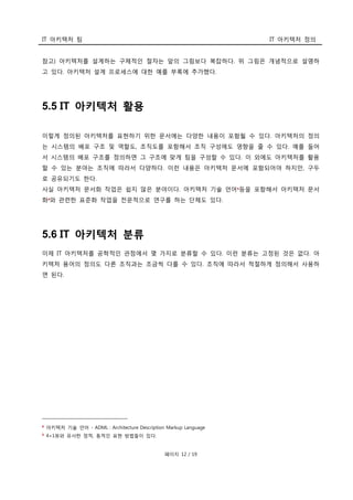 IT 아키텍처 팀 IT 아키텍처 정의
페이지 12 / 19
참고) 아키텍처를 설계하는 구체적인 절차는 앞의 그림보다 복잡하다. 위 그림은 개념적으로 설명하
고 있다. 아키텍처 설계 프로세스에 대한 예를 부록에 추가했다.
5.5 IT 아키텍처 활용
이렇게 정의된 아키텍처를 표현하기 위한 문서에는 다양한 내용이 포함될 수 있다. 아키텍처의 정의
는 시스템의 배포 구조 및 역할도, 조직도를 포함해서 조직 구성에도 영향을 줄 수 있다. 예를 들어
서 시스템의 배포 구조를 정의하면 그 구조에 맞게 팀을 구성할 수 있다. 이 외에도 아키텍처를 활용
할 수 있는 분야는 조직에 따라서 다양하다. 이런 내용은 아키텍처 문서에 포함되어야 하지만, 구두
로 공유되기도 한다.
사실 아키텍처 문서화 작업은 쉽지 않은 분야이다. 아키텍처 기술 언어8
등을 포함해서 아키텍처 문서
화9와 관련한 표준화 작업을 전문적으로 연구를 하는 단체도 있다.
5.6 IT 아키텍처 분류
이제 IT 아키텍처를 공학적인 관점에서 몇 가지로 분류할 수 있다. 이런 분류는 고정된 것은 없다. 아
키텍처 용어의 정의도 다른 조직과는 조금씩 다를 수 있다. 조직에 따라서 적절하게 정의해서 사용하
면 된다.
8
아키텍처 기술 언어 - ADML : Architecture Description Markup Language
9 4+1뷰와 유사한 정적, 동적인 표현 방법들이 있다.
 