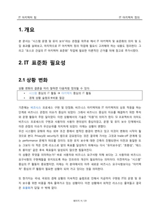 IT 아키텍처 팀 IT 아키텍처 정의
페이지 4 / 19
1. 개요
본 문서는 “시스템 운영 및 유지 보수”라는 관점을 위주로 해서 IT 아키텍처 및 표준화의 의미 및 도
입 효과를 살펴보고, 마지막으로 IT 아키텍처 정의 작업에 필요시 고려해야 하는 내용도 정리한다. 그
리고 “포스코 건설의 IT 아키텍처 표준화” 작업에 필요한 이론적인 근거를 뒤에 참고로 추가시켰다.
2. IT 표준화 필요성
2.1 상황 변화
상황 변화의 결론을 미리 말하면 다음처럼 정의될 수 있다.
• 시스템 중심의 IT 활동  아키텍처 중심의 IT 활동
• 경제 상황 슬럼프비용 절감
기존에는 비즈니스 프로세스 구현 및 안정화, 비즈니스 아키텍처와 IT 아키텍처의 상호 적응을 하는
단계로 비즈니스 관점의 이슈가 중심이 되었다. 그래서 비즈니스 중심의 이슈를 해결하기 위한 투자
와 운영 활동이 주된 일이었다. 이런 상황에서의 기술은 “지원”의 의미가 컸다. SI 프로젝트의 의미도
비즈니스 프로세스의 구현과 사용자의 사용자 편의성이 중심이었고, 운영 및 유지 보수 단계에서도
이런 관점의 이슈가 우선순위를 차지하게 되었다. 이제는 상황이 변했다.
우선 시스템이 갖춰야 하는 외부 조건 중에서 법적인 환경이 변하고 있고 이것이 변화의 시작이 될
것으로 본다. Privacy와 security가 법으로 강요된다는 것은 결국에 가서는 그것과 trade-off 관계에 있
는 performance 문제가 떠오를 것이다. 또한 유지 보수에 대한 긴축이 진행되면서 이전과 동일한 또
는 그보다 더 적은 인력 리소스로 앞의 목표를 달성하기 위해서는 다시 “유지보수성”, “호환성”, “테스
트 용이성” 같은 후속 목표들이 달성되지 않으면 힘들어진다.
이 상황은 무엇을 의미하는가? 바로 사용자와 비즈니스 요구사항 자체 보다는 그 사용자와 비즈니스
요구사항의 구현체들을 유지되도록 하는 인프라의 개선이 필요하다는 의미이다. 이전까지는 “시스템”
중심의 IT 활동이 중요했지만, 이제는 이 분야에서의 아주 새로운 비즈니스 요구사항보다는 “아키텍
처” 중심의 IT 활동이 필요한 상황이 되어 가고 있다는 것을 의미한다.
또 한가지는 국내, 국외의 경제 상황의 지속적인 슬럼프로 인해서 지금까지 구현된 IT의 운영 및 유
지 보수를 위한 비용을 계속 줄여가고 있는 상황이다. 이런 상황에서 외적인 리소스는 줄어들고 결국
은 효율화가 답일 수 밖에 없다.
 