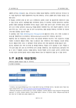 IT 아키텍처 팀 IT 아키텍처 정의
페이지 6 / 19
새롭게 요구되는 품질(보안, 성능, 유지보수성, 호환성 등)을 해결하는 근본적인 방안으로 인식되고 있
다. 이를 현실적으로 어떻게 활용하여야 하는가에 대해서는 조직의 상황에 맞게 다양한 방안을 고민
해야 한다2.
SI 현실을 고려하면 운영 및 유지 보수 단계에서의 표준화 수립이 왜 필요한지에 대한인식이 생길
수 있을 것으로 보인다. 표준화를 통한 아키텍처의 정의는 SI 프로젝트 이전에 정의되어서 프로젝트
설계와 진행의 방향성을 제시해줘야 하지만, 현실은 그렇지 못한 경우가 많다. 아키텍처 정의는 결국
유지 보수 단계로 넘어와서 refactoring 작업을 통해서 마련해야 하는 것이 현실적 상황이다. 이런 현
실과 투자 감소 그리고 보안, 성능 및 유지 보수성이라는 품질 달성을 위해서는 아키텍처 및 프로세
스에 대한 표준화는 필수라 하겠다.
이 표준화는 또한 “통합 관리(Integration Management)의 툴로서의 의미도 크다. 전체 시스템과 프
로세스를 “통합적으로 모니터링하고 제어(monitoring & control)”하기 위해서는 필수이다3
.
효율적인 정보 및 자원관리는 관련 조직의 가장 중요한 목적중의 하나이다. 이미 도입되거나 도입될
다양한 시스템간의 통합과 연계는 이를 시스템으로 새로 구현한다고 해서 해결되는 단순한 문제는
아니다. 통합과 연계 그리고 그 절차들이 커다란 원칙과 규칙 아래 일관되게 관리할 필요가 있다.
참고로, 표준화의 준수 여부 모니터링 및 제어를 위해서는 적절한 도구가 필요할 수 있다. 적절한 도
구의 없이 품질 유지 관리 및 아키텍처의 유지 관리를 수행한다는 것은 현실적으로는 불가능에 가까
울 수 있다. IT 활동에 소요되는 비용을 줄이는 대신에 적절한 도구의 도입은 심각히 고려하여 정보
시스템 도입과 관리에 필요한 표준과 호환성 확보로 정보 및 자원관리의 짐을 덜 수 있을 것이다.
3. IT 표준화 대상(범위)
IT에서의 표준화 대상은 다음 두 가지이다.
시스템 & 프로세스
2 미국정부는 정보기술관리개혁법(Clinger-Cohen Act)을 통하여 정보기술 아키텍처를 제시하고, 이를 통한 표준의 적용과 정보
기술의 관리를 추진하고 있다. https://en.wikipedia.org/wiki/Clinger%E2%80%93Cohen_Act
3 PMP(Project Management Professional)에 있는 프로세스 영역중에서 “프로젝트 통합관리, Project Integration Management를
떠올려보자. 각 프로세스 영역에서 발생하는 이슈와 문제를 해결하기 위해서는 각 프로세스 영역은 “계획(planning)단계”를 통
해서 진행 기준 즉 진행에 대한 표준을 개발해야 한다.
 