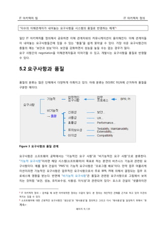 IT 아키텍처 팀 IT 아키텍처 정의
페이지 9 / 19
“다수의 이해관계자가 내어놓는 요구사항을 시스템의 품질로 반영하는 체계”5
일단 IT 아키텍처를 정의해서 공유하면 이해 관계자와의 커뮤니케이션이 용이해진다. 이해 관계자들
이 내어놓는 요구사항들간에 있을 수 있는 “충돌”을 쉽게 찾아낼 수 있다. 가장 쉬운 요구사항간의
충돌의 예는 “보안과 성능”이다. 보안을 강화하면서 성능을 높일 수는 없는 경우가 많다.
요구 사항간의 negotiation을 이해관계자들과 이야기할 수 있고, 개발시는 요구사항을 품질로 반영할
수 있다.
5.2 요구사항과 품질
품질의 분류는 많은 단체에서 다양하게 이뤄지고 있다. 아래 분류는 ISO/IEC 9126에 근거하여 품질을
구분한 예이다.
Figure 3 요구사항과 품질 관계
요구사항은 소프트웨어 공학에서는 “기능적인 요구 사항”과 “비기능적인 요구 사항”으로 분류한다.
“기능적 요구사항”이라면 해당 시스템(소프트웨어)이 목표로 하는 본연의 비즈니스 기능과 관련된 요
구사항이다. 예를 들어 건설의 “PMS”의 기능적 요구사항은 “프로그램 배포”이다. 만약 업무 어플리케
이션이라면 기능적인 요구사항은 업무적인 요구사항으로서 주로 BPR, PI에 의해서 결정되는 업무 프
로세스에 영향을 받는다. 반면에 “비기능적 요구사항”은 품질과 관련된 요구사항으로 그림에서 보여
지는 것처럼 “보안, 성능, 유지보수성, 사용성, 이식성”과 관련되어 있다6. 포스코 건설의 “넷클라이언
5 IT 아키텍처 정의 – 검색을 해 보면 아카데믹한 정의는 수없이 많다. 본 정의는 개인적인 견해를 근거로 하고 있어 이견의
여지는 있을 수 있다.
6 소프트웨어에 대한 근본적인 요구사항인 “생산성”과 “재사용성”을 정의하고 그리고 다시 “재사용성”을 달성하기 위해서 “호
계속>
 