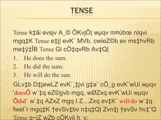  Tense k‡ãi evsjv A_© ÔKvjÕ| wµqv m¤úbœ nIqvi
mgq‡K Tense e‡j| evK¨ MVb, cwieZ©b ev ms‡hvRb
me‡ÿ‡ÎB Tense Gi cÖ‡qvRb Av‡Q|
 1. He does the sum.
 2. He did the sum.
 3. He will do the sun.
 GLv‡b D‡jøwLZ evK¨¸‡jvi g‡a¨ cÖ_g evK¨wUi wµqv
'doesÕ w`‡q eZ©gvb mgq, wØZxq evK¨wUi wµqv
Ôdid’ w`‡q AZxZ mgq I Z…Zxq ev‡K¨ will/do w`‡q
fwel¨r mgq‡K †evSv‡bv n‡q‡Q| Zvn‡j †evSv hv‡”Q
Tense g~jZ wZb cÖKvi| h_v:
 