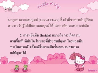 ต่อ
6.กฎแห่งความสมบูรณ์ (Law of Closer) สิ่งเร้าที่ขาดหายไปผู้เรียน
สามารถรับรู้ให้เป็นภาพสมบูรณ์ได้ โดยอาศัยประสบการณ์เดิม
2. การหยั่งเห็น (Insight) หมายถึง การเกิดความ
แวบขึ้นทันทีทันใด ในขณะที่ประสบปัญหา โดยมองเห็น
ทางในการแก้ไขตั้งแต่เริ่มแรกเป็นขั้นตอนจนสามารถ
แก้ปัญหาได้
 