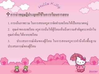 การนาทฤษฎีประยุกต์ใช้ในการเรียนการสอน
1. การเน้นภาพรวม ในการสอนครูควรจัดทาบทเรียนให้เป็นหมวดหมู่
2. คุณค่าของบทเรียน ครูควรเน้นให้ผู้เรียนเห็นถึงความสาคัญตระหนักใน
คุณค่าที่จะได้จากบทเรียน
3. ประสบการณ์เดิมของผู้เรียน ในการสอนครูควรคานึงถึงพื้นฐาน
ประสบการณ์ของผู้เรียน
 