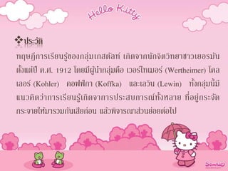 ประวัติ
ทฤษฎีการเรียนรู้ของกลุ่มเกสตัลท์ เกิดจากนักจิตวิทยาชาวเยอรมัน
ตั้งแต่ปี ค.ศ. 1912 โดยมีผู้นากลุ่มคือ เวอร์ไทเมอร์ (Wertheimer) โคล
เลอร์ (Kohler) คอฟฟ์กา (Koffka) และเลวิน (Lewin) ทั้งกลุ่มนี้มี
แนวคิดว่าการเรียนรู้เกิดจาการประสบการณ์ทั้งหลาย ที่อยู่กระจัด
กระจายให้มารวมกันเสียก่อน แล้วพิจารณาส่วนย่อยต่อไป
 