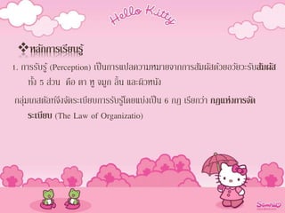 หลักการเรียนรู้
1. การรับรู้ (Perception) เป็นการแปลความหมายจากการสัมผัสด้วยอวัยวะรับสัมผัส
ทั้ง 5 ส่วน คือ ตา หู จมูก ลิ้น และผิวหนัง
กลุ่มเกสตัลท์จึงจัดระเบียบการรับรู้โดยแบ่งเป็น 6 กฎ เรียกว่า กฎแห่งการจัด
ระเบียบ (The Law of Organizatio)
 