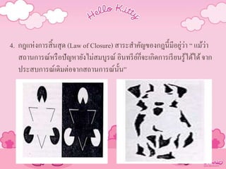 4. กฎแห่งการสิ้นสุด (Law of Closure) สาระสาคัญของกฎนี้มีอยู่ว่า “ แม้ว่า
สถานการณ์หรือปัญหายังไม่สมบูรณ์ อินทรีย์ก็จะเกิดการเรียนรู้ได้ได้จาก
ประสบการณ์เดิมต่อจากสถานการณ์นั้น”
 