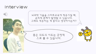 Interview
좋은 의도의 시도는 긍정적
으로 볼 수 있습니다.
뇌과학 기술을 스마트교육에 적용시킬 때,
윤리적 문제가 발생할 수 있습니다.
그래도 적용하는 게 좋다고 생각하시는지?
 