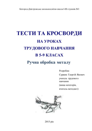 Білгород-Дністровська загальноосвітня школа І-ІІІ ступенів №3
ТЕСТИ ТА КРОСВОРДИ
НА УРОКАХ
ТРУДОВОГО НАВЧАННЯ
В 5-9 КЛАСАХ
Ручна обробка металу
Розробив:
Суржик Георгій Якович
учитель трудового
навчання
(вища категорія,
вчитель-методист)
2015 рік
 