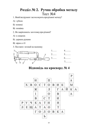 10
Розділ № 2. Ручна обробка металу
Тест №4
1. Який інструмент застосовують прирізанні металу?
А) зубило
Б) ножиці
В) ножівка
2. Як закріплюють заготовкупри різанні?
А) в лещатах
Б) держать руками
В) вірно а і б
3. Поставте позиції на малюнку
1…… 4……..
2…… 5……..
3…… 6……..
7……...
Відповідь на кросворд № 4
 
