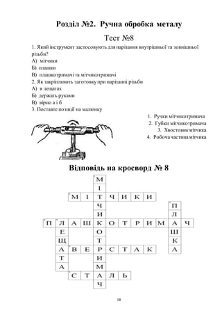 18
Розділ №2. Ручна обробка металу
Тест №8
1. Який інструмент застосовують для нарізання внутрішньої та зовнішньої
різьби?
А) мітчики
Б) плашки
В) плашкотримачі та мітчикотримачі
2. Як закріплюють заготовкупри нарізанні різьби
А) в лещатах
Б) держать руками
В) вірно а і б
3. Поставте позиції на малюнку
1. Ручки мітчикотримача
2. Губки мітчикотримача
3. Хвостовикмітчика
4. Робочачастинамітчика
Відповідь на кросворд № 8
 