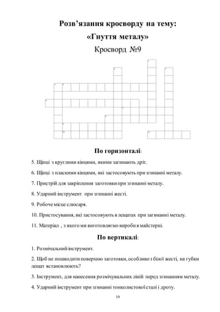 19
Розв’язання кросворду на тему:
«Гнуття металу»
Кросворд №9
По горизонталі:
5. Щіпці з круглими кінцями, якими загинають дріт.
6. Щіпці з пласкими кінцями, які застосовують призгинанні металу.
7. Пристрій для закріплення заготовкипри згинанні металу.
8. Ударний інструмент при згинанні жесті.
9. Робочемісце слюсаря.
10. Пристосування, які застосовують в лещатах при загинанні металу.
11. Матеріал , з якого ми виготовляємо виробив майстерні.
По вертикалі:
1. Розмічальнийінструмент.
2. Щоб не пошкодитиповерхню заготовки, особливоз білої жесті, на губки
лещат встановлюють?
3. Інструмент, для нанесення розмічувальних ліній перед згинанням металу.
4. Ударний інструмент при згинанні тонколистовоїсталі і дроту.
 