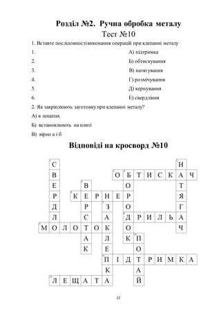 22
Розділ №2. Ручна обробка металу
Тест №10
1. Вставте послідовностівиконання операцій при клепанні металу
1. А) підтримка
2. Б) обтискування
3. В) натягування
4. Г) розмічування
5. Д) кернування
6. Е) свердління
2. Як закріплюють заготовкупри клепанні металу?
А) в лещатах
Б) встановлюють на плиті
В) вірно а і б
Відповіді на кросворд №10
 