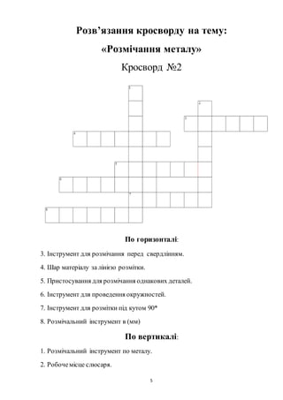 5
Розв’язання кросворду на тему:
«Розмічання металу»
Кросворд №2
По горизонталі:
3. Інструмент для розмічання перед свердлінням.
4. Шар матеріалу за лінією розмітки.
5. Пристосування для розмічання однакових деталей.
6. Інструмент для проведення окружностей.
7. Інструмент для розмітки під кутом 90*
8. Розмічальний інструмент в (мм)
По вертикалі:
1. Розмічальний інструмент по металу.
2. Робочемісце слюсаря.
 