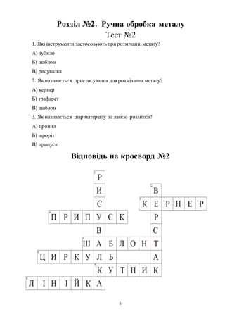 6
Розділ №2. Ручна обробка металу
Тест №2
1. Які інструменти застосовують прирозмічанніметалу?
А) зубило
Б) шаблон
В) рисувалка
2. Як називається пристосування для розмічання металу?
А) кернер
Б) трафарет
В) шаблон
3. Як називається шар матеріалу за лінією розмітки?
А) пропил
Б) проріз
В) припуск
Відповідь на кросворд №2
 