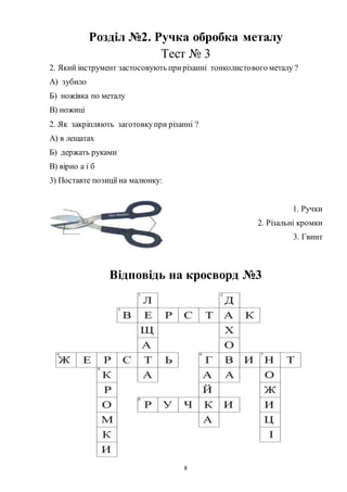 8
Розділ №2. Ручка обробка металу
Тест № 3
2. Який інструмент застосовують прирізанні тонколистового металу ?
А) зубило
Б) ножівка по металу
В) ножиці
2. Як закріпляють заготовкупри різанні ?
А) в лещатах
Б) держать руками
В) вірно а і б
3) Поставте позиції на малюнку:
1. Ручки
2. Різальні кромки
3. Гвинт
Відповідь на кросворд №3
 
