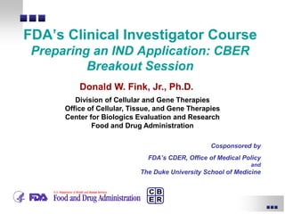 Cosponsored by
FDA’s CDER, Office of Medical Policy
and
The Duke University School of Medicine
FDA’s Clinical Investigator Course
Preparing an IND Application: CBER
Breakout Session
Donald W. Fink, Jr., Ph.D.
Division of Cellular and Gene Therapies
Office of Cellular, Tissue, and Gene Therapies
Center for Biologics Evaluation and Research
Food and Drug Administration
 