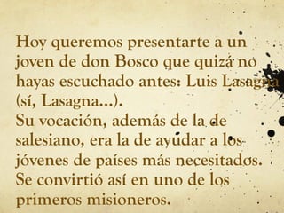 Hoy queremos presentarte a un
joven de don Bosco que quizá no
hayas escuchado antes: Luis Lasagna
(sí, Lasagna…).
Su vocación, además de la de
salesiano, era la de ayudar a los
jóvenes de países más necesitados.
Se convirtió así en uno de los
primeros misioneros.
 